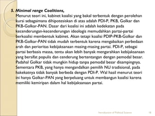5. Minimal range Coalitions, 
Menurut teori ini, kabinet koalisi yang bakal terbentuk dengan perolehan 
kursi sebagaimana dihipotesiskan di atas adalah PDI-P, PKB, Golkar dan 
PKB-Golkar-PAN. Dasar dari koalisi ini adalah kedekatan pada 
kecenderungan-kecenderungan ideologis memudahkan partai-partai 
berkoalisi membentuk kabinet. Akan tetapi koalisi PDIP-PKB-Golkar dan 
PKB-Golkar-PAN tidak mudah terbentuk karena mengabaikan perbedaan 
arah dan perioritas kebijaksanaan masing-masing partai. PDI-P, sebagai 
partai berbasis massa, tentu akan lebih banyak mengarahkan kebijaksanaan 
yang bersifat populis dan cenderung bertentangan dengan pemodal besar. 
Padahal Golkar tidak mungkin hidup tanpa pemodal besar disampingnya. 
Sementara PKB, yang hanya mengandalkan pemilih NU tradisional, pada 
hakekatnya tidak banyak berbeda dengan PDI-P. Wal hasil menurut teori 
ini hanya Golkar-PAN yang berpeluang untuk membangun koalisi karena 
memiliki kemiripan dalam hal kebijaksanaan partai. 
Introduction of Political Science 18 
 