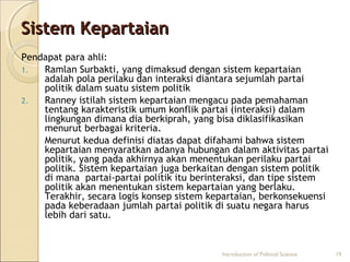 SSiisstteemm KKeeppaarrttaaiiaann 
Pendapat para ahli: 
1. Ramlan Surbakti, yang dimaksud dengan sistem kepartaian 
adalah pola perilaku dan interaksi diantara sejumlah partai 
politik dalam suatu sistem politik 
2. Ranney istilah sistem kepartaian mengacu pada pemahaman 
tentang karakteristik umum konflik partai (interaksi) dalam 
lingkungan dimana dia berkiprah, yang bisa diklasifikasikan 
menurut berbagai kriteria. 
Menurut kedua definisi diatas dapat difahami bahwa sistem 
kepartaian menyaratkan adanya hubungan dalam aktivitas partai 
politik, yang pada akhirnya akan menentukan perilaku partai 
politik. Sistem kepartaian juga berkaitan dengan sistem politik 
di mana partai-partai politik itu berinteraksi, dan tipe sistem 
politik akan menentukan sistem kepartaian yang berlaku. 
Terakhir, secara logis konsep sistem kepartaian, berkonsekuensi 
pada keberadaan jumlah partai politik di suatu negara harus 
lebih dari satu. 
Introduction of Political Science 19 
 