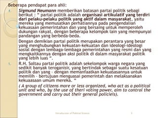 Beberapa pendapat para ahli: 
1. Sigmund Neumann memberikan batasan partai politik sebagi 
berikut : “ partai politik adalah organisasi artikulatif yang terdiri 
dari pelaku-pelaku politik yang aktif dalam masyarakat, yaitu 
mereka yang memusatkan perhatiannya pada pengendalian 
kekuasaan pemerintahan dan yang bersaing untuk memperoleh 
dukungan rakyat, dengan beberapa kelompok lain yang mempunyai 
pandangan yang berbeda-beda. 
Dengan demikian partai politik merupakan perantara yang besar 
yang menghubungkan kekuatan-kekuatan dan ideologi-ideologi 
sosial dengan lembaga-lembaga pemerintahan yang resmi dan yang 
mengkaitkannya dengan aksi politik di dalam masyarakat politik 
yang lebih luas “. 
1. R.H. Soltau partai politik adalah sekelompok warga negara yang 
sedikit banyak teroganisir, yang bertindak sebagai suatu kesatuan 
politik dan yang – dengan memanfaatkan kekuasasannya untuk 
memilih – bertujuan menguasai pemerintah dan melaksanakan 
kekuaasaan umum mereka. “ 
( A group of citizens more or less organized, who act as a political 
unit and who, by the use of theri voting power, aim to control the 
government and carry out their general policieis). 
Introduction of Political Science 2 
 