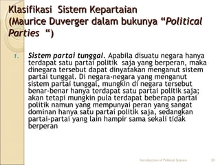 Klasifikasi SSiisstteemm KKeeppaarrttaaiiaann 
((MMaauurriiccee DDuuvveerrggeerr ddaallaamm bbuukkuunnyyaa ““PPoolliittiiccaall 
PPaarrttiieess ““)) 
1. Sistem partai tunggal. Apabila disuatu negara hanya 
terdapat satu partai politik saja yang berperan, maka 
dinegara tersebut dapat dinyatakan menganut sistem 
partai tunggal. Di negara-negara yang menganut 
sistem partai tunggal, mungkin di negara tersebut 
benar-benar hanya terdapat satu partai politik saja; 
akan tetapi mungkin pula terdapat beberapa partai 
politik namun yang mempunyai peran yang sangat 
dominan hanya satu partai politik saja, sedangkan 
partai-partai yang lain hampir sama sekali tidak 
berperan 
Introduction of Political Science 20 
 