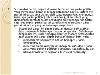 2. Sistem dwi partai, negara di mana terdapat dua partai politik 
yang memainkan peran di bidang kehidupan politik. Sistem dwi 
partai ini dapat pula dianut oleh suatu negara yang mempunyai 
beberapa partai politik ( lebih dari dua ), akan tetapi yang 
memainkan peran di dalam kehidupan politik hanya dua partai 
saja, sedangkan partai-partai yang lainnya merupakan partai-partai 
minoritas yang peranannnya sangat kecil. 
Sistem dwi partai ini dapat berjalan dengan baik asalkan 
dapat memenuhi beberapa macam persyaratan. Sehubungn 
dengan hal ini, Pulzer mengajukan tiga macam persayaratan 
agar sistem dwi partai dapat berjalan dengan baik, yaitu: 
 komposisi masyarakatnya adalah homogen ( social 
homogeinity ), 
 konsensus dalam masyarakat mengenai asas dan tujuan 
sosial yang pokok ( political concensus ) adalah kuat, dan 
 adanya konstinuitas sejarah ( historical continuity ). 
Introduction of Political Science 21 
 
