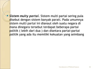 Sistem multy partai. Sistem multi partai sering pula 
disebut dengan sistem banyak parati. Pada umumnya 
sistem multi partai ini dianaut oleh suatu negara di 
mana dinegara tersebut terdapat beberapa partai 
politik ( lebih dari dua ) dan diantara partai-partai 
politik yang ada itu memiliki kekuatan yang seimbang 
Introduction of Political Science 22 
 