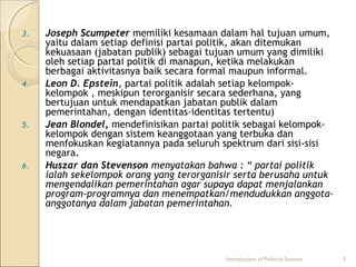 3. Joseph Scumpeter memiliki kesamaan dalam hal tujuan umum, 
yaitu dalam setiap definisi partai politik, akan ditemukan 
kekuasaan (jabatan publik) sebagai tujuan umum yang dimiliki 
oleh setiap partai politik di manapun, ketika melakukan 
berbagai aktivitasnya baik secara formal maupun informal. 
4. Leon D. Epstein, partai politik adalah setiap kelompok-kelompok 
, meskipun terorganisir secara sederhana, yang 
bertujuan untuk mendapatkan jabatan publik dalam 
pemerintahan, dengan identitas-identitas tertentu) 
5. Jean Blondel, mendefinisikan partai politik sebagai kelompok-kelompok 
dengan sistem keanggotaan yang terbuka dan 
menfokuskan kegiatannya pada seluruh spektrum dari sisi-sisi 
negara. 
6. Huszar dan Stevenson menyatakan bahwa : “ partai politik 
ialah sekelompok orang yang terorganisir serta berusaha untuk 
mengendalikan pemerintahan agar supaya dapat menjalankan 
program-programnya dan menempatkan/mendudukkan anggota-anggotanya 
dalam jabatan pemerintahan. 
Introduction of Political Science 3 
 