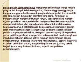 ppaarrttaaii ppoolliittiikk ppaaddaa hhaakkeekkaattnnyyaa mmeerruuppaakkaann sseekkeelloommppookk wwaarrggaa nneeggaarraa 
yyaanngg sseeddiikkiitt bbaannyyaakk tteellaahh tteerroorrggaanniissiirr,, ddiimmaannaa aannggggoottaa--aannggggoottaannyyaa 
(( aannggggoottaa--aannggggoottaa ddaarrii kkeelloommppookk yyaanngg tteellaahh tteerroorrggaanniissiirr iittuu )) mmeemmiilliikkii 
cciittaa--cciittaa,, ttuujjuuaann--ttuujjuuaann ddaann oorriieennttaassii yyaanngg ssaammaa.. KKeelloommppookk iinnii 
bbeerruussaahhaa uunnttuukk mmeerreebbuutt dduukkuunnggaann rraakkyyaatt,, sseeddaannggkkaann yyaanngg mmeennjjaaddii 
ttuujjuuaannnnyyaa aaddaallaahh mmeemmppeerroolleehh ddaann mmeennggeennddaalliikkaann kkeekkuuaassaaaann ppoolliittiikk 
aattaauu ppeemmeerriinnttaahhaann,, ddaann kkeemmuuddiiaann bbeerruussaahhaa uunnttuukk mmeellaakkssaannaakkaann 
kkeebbiijjaakkssaannaaaannnnyyaa (( kkeebbiijjaakkssaannaaaann--kkeebbiijjaakkssaannaaaann kkeelloommppookk )) ddeennggaann 
jjaallaann mmeenneemmppaattkkaann aannggggoottaa--aannggggoottaannyyaa ddii ddaallaamm jjaabbaattaann--jjaabbaattaann 
ppoolliittiikk aattaauuppuunn ppeemmeerriinnttaahhaann.. MMeennggeennaaii ccaarraa--ccaarraa yyaanngg ddiippeerrgguunnaakkaann 
ppaarrttaaii ppoolliittiikk aaggaarr ddaappaatt mmeemmppeerroolleehh kkeekkuuaassaaaann ttaaddii ddaann kkeemmuunnggkkiinnaann 
mmeenndduudduukkii jjaabbaattaann--jjaabbaattaann ppoolliittiikk mmaauuppuunn ppeemmeerriinnttaahhaann aaddaallaahh 
ddeennggaann mmeellaalluuii (( bbiiaassaannyyaa )) ccaarraa yyaanngg kkoonnssttiittuussiioonnaall,, sseeppeerrttii iikkuutt sseerrttaa 
ddii ddaallaamm ppeemmiilliihhaann uummuumm;; mmaauuppuunn ddeennggaann mmeellaalluuii (( jjaarraanngg sseekkaallii 
tteerrjjaaddii )) ccaarraa yyaanngg iinnsskkoonnssttiittuussiioonnaall,, sseeppeerrttii mmeennggaaddaakkaann 
ppeemmbbeerroonnttaakkaann.. 
Introduction of Political Science 4 
 