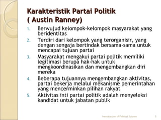 KKaarraakktteerriissttiikk PPaarrttaaii PPoolliittiikk 
(( AAuussttiinn RRaannnneeyy)) 
1. Berwujud kelompok-kelompok masyarakat yang 
beridentitas 
2. Terdiri dari kelompok yang terorganisir, yang 
dengan sengaja bertindak bersama-sama untuk 
mencapai tujuan partai 
3. Masyarakat mengakui partai politik memiliki 
legitimasi berupa hak-hak untuk 
mengkoordinasikan dan mengembangkan diri 
mereka 
4. Beberapa tujuannya mengembangkan aktivitas, 
partai bekerja melalui mekanisme pemerintahan 
yang mencerminkan pilihan rakyat 
5. Aktivitas inti partai politik adalah menyeleksi 
kandidat untuk jabatan publik 
Introduction of Political Science 5 
 