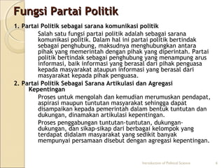 FFuunnggssii PPaarrttaaii PPoolliittiikk 
1. Partai Politik sebagai sarana komunikasi politik 
Salah satu fungsi partai politik adalah sebagai sarana 
komunikasi politik. Dalam hal ini partai politik bertindak 
sebagai penghubung, maksudnya menghubungkan antara 
pihak yang memerintah dengan pihak yang diperintah. Partai 
politik bertindak sebagai penghubung yang menampung arus 
informasi, baik informasi yang berasal dari pihak penguasa 
kepada masyarakat ataupun informasi yang berasal dari 
masyarakat kepada pihak penguasa. 
2. Partai Politik Sebagai Sarana Artikulasi dan Agregasi 
Kepentingan 
Proses untuk mengolah dan kemudian merumuskan pendapat, 
aspirasi maupun tuntutan masyarakat sehingga dapat 
disampaikan kepada pemerintah dalam bentuk tuntutan dan 
dukungan, dinamakan artikulasi kepentingan. 
Proses penggabungan tuntutan-tuntutan, dukungan-dukungan, 
dan sikap-sikap dari berbagai kelompok yang 
terdapat didalam masyarakat yang sedikit banyak 
mempunyai persamaan disebut dengan agregasi kepentingan. 
Introduction of Political Science 6 
 