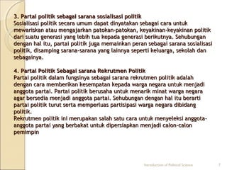 3. Partai politik sebagai ssaarraannaa ssoossiiaalliissaassii ppoolliittiikk 
SSoossiiaalliissaassii ppoolliittiikk sseeccaarraa uummuumm ddaappaatt ddiinnyyaattaakkaann sseebbaaggaaii ccaarraa uunnttuukk 
mmeewwaarriisskkaann aattaauu mmeennggaajjaarrkkaann ppaattookkaann--ppaattookkaann,, kkeeyyaakkiinnaann--kkeeyyaakkiinnaann ppoolliittiikk 
ddaarrii ssuuaattuu ggeenneerraassii yyaanngg lleebbiihh ttuuaa kkeeppaaddaa ggeenneerraassii bbeerriikkuuttnnyyaa.. SSeehhuubbuunnggaann 
ddeennggaann hhaall iittuu,, ppaarrttaaii ppoolliittiikk jjuuggaa mmeemmaaiinnkkaann ppeerraann sseebbaaggaaii ssaarraannaa ssoossiiaalliissaassii 
ppoolliittiikk,, ddiissaammppiinngg ssaarraannaa--ssaarraannaa yyaanngg llaaiinnnnyyaa sseeppeerrttii kkeelluuaarrggaa,, sseekkoollaahh ddaann 
sseebbaaggaaiinnyyaa.. 
44.. PPaarrttaaii PPoolliittiikk SSeebbaaggaaii ssaarraannaa RReekkrruuttmmeenn PPoolliittiikk 
PPaarrttaaii ppoolliittiikk ddaallaamm ffuunnggssiinnyyaa sseebbaaggaaii ssaarraannaa rreekkrruuttmmeenn ppoolliittiikk aaddaallaahh 
ddeennggaann ccaarraa mmeemmbbeerriikkaann kkeesseemmppaattaann kkeeppaaddaa wwaarrggaa nneeggaarraa uunnttuukk mmeennjjaaddii 
aannggggoottaa ppaarrttaaii.. PPaarrttaaii ppoolliittiikk bbeerruussaahhaa uunnttuukk mmeennaarriikk mmiinnaatt wwaarrggaa nneeggaarraa 
aaggaarr bbeerrsseeddiiaa mmeennjjaaddii aannggggoottaa ppaarrttaaii.. SSeehhuubbuunnggaann ddeennggaann hhaall iittuu bbeerraarrttii 
ppaarrttaaii ppoolliittiikk ttuurruutt sseerrttaa mmeemmppeerrlluuaass ppaarrttiissiippaassii wwaarrggaa nneeggaarraa ddiibbiiddaanngg 
ppoolliittiikk.. 
RReekkrruuttmmeenn ppoolliittiikk iinnii mmeerruuppaakkaann ssaallaahh ssaattuu ccaarraa uunnttuukk mmeennyyeelleekkssii aannggggoottaa-- 
aannggggoottaa ppaarrttaaii yyaanngg bbeerrbbaakkaatt uunnttuukk ddiippeerrssiiaappkkaann mmeennjjaaddii ccaalloonn--ccaalloonn 
ppeemmiimmppiinn 
Introduction of Political Science 7 
 