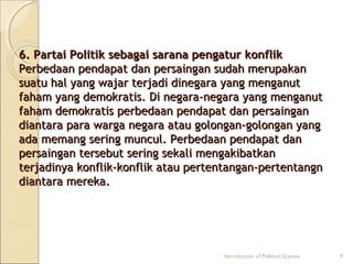 6. Partai Politik sebagai ssaarraannaa ppeennggaattuurr kkoonnfflliikk 
PPeerrbbeeddaaaann ppeennddaappaatt ddaann ppeerrssaaiinnggaann ssuuddaahh mmeerruuppaakkaann 
ssuuaattuu hhaall yyaanngg wwaajjaarr tteerrjjaaddii ddiinneeggaarraa yyaanngg mmeennggaannuutt 
ffaahhaamm yyaanngg ddeemmookkrraattiiss.. DDii nneeggaarraa--nneeggaarraa yyaanngg mmeennggaannuutt 
ffaahhaamm ddeemmookkrraattiiss ppeerrbbeeddaaaann ppeennddaappaatt ddaann ppeerrssaaiinnggaann 
ddiiaannttaarraa ppaarraa wwaarrggaa nneeggaarraa aattaauu ggoolloonnggaann--ggoolloonnggaann yyaanngg 
aaddaa mmeemmaanngg sseerriinngg mmuunnccuull.. PPeerrbbeeddaaaann ppeennddaappaatt ddaann 
ppeerrssaaiinnggaann tteerrsseebbuutt sseerriinngg sseekkaallii mmeennggaakkiibbaattkkaann 
tteerrjjaaddiinnyyaa kkoonnfflliikk--kkoonnfflliikk aattaauu ppeerrtteennttaannggaann--ppeerrtteennttaannggnn 
ddiiaannttaarraa mmeerreekkaa.. 
Introduction of Political Science 9 
 