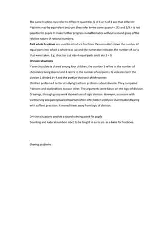 The same fraction may refer to different quantities ½ of 6 or ½ of 8 and that different
fractions may be equivalent because they refer to the same quantity 1/3 and 3/9.It is not
possible for pupils to make further progress in mathematics without a sound grasp of the
relative nature of rational numbers.
Part whole fractions are used to introduce fractions. Denominator shows the number of
equal parts into which a whole was cut and the numerator indicates the number of parts
that were taken. E.g. choc bar cut into 4 equal parts and I ate 1 = ¼
Division situations
If one chocolate is shared among four children, the number 1 refers to the number of
chocolates being shared and 4 refers to the number of recipients. ¼ indicates both the
division 1 divided by 4 and the portion that each child receives
Children performed better at solving fractions problems about division. They compared
fractions and explanations to each other. The arguments were based on the logic of division.
Drawings, through group work showed use of logic division. However, a concern with
partitioning and perceptual comparison often left children confused due trouble drawing
with suffient precision. It moved them away from logic of division.


Division situations provide a sound starting point for pupils
Counting and natural numbers need to be taught in early yrs. as a basis for fractions.




Sharing problems
 