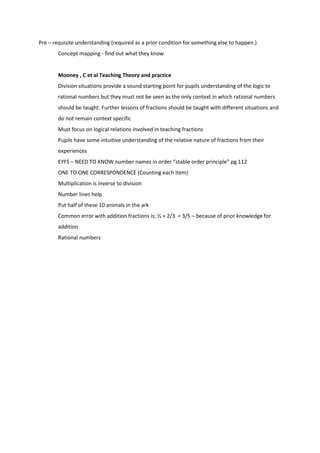 Pre – requisite understanding (required as a prior condition for something else to happen.)
        Concept mapping - find out what they know


        Mooney , C et al Teaching Theory and practice
        Division situations provide a sound starting point for pupils understanding of the logic to
        rational numbers but they must not be seen as the only context in which rational numbers
        should be taught. Further lessons of fractions should be taught with different situations and
        do not remain context specific
        Must focus on logical relations involved in teaching fractions
        Pupils have some intuitive understanding of the relative nature of fractions from their
        experiences
        EYFS – NEED TO KNOW number names in order “stable order principle” pg 112
        ONE TO ONE CORRESPONDENCE (Counting each item)
        Multiplication is inverse to division
        Number lines help
        Put half of these 10 animals in the ark
        Common error with addition fractions is; ½ + 2/3 = 3/5 – because of prior knowledge for
        addition
        Rational numbers
 