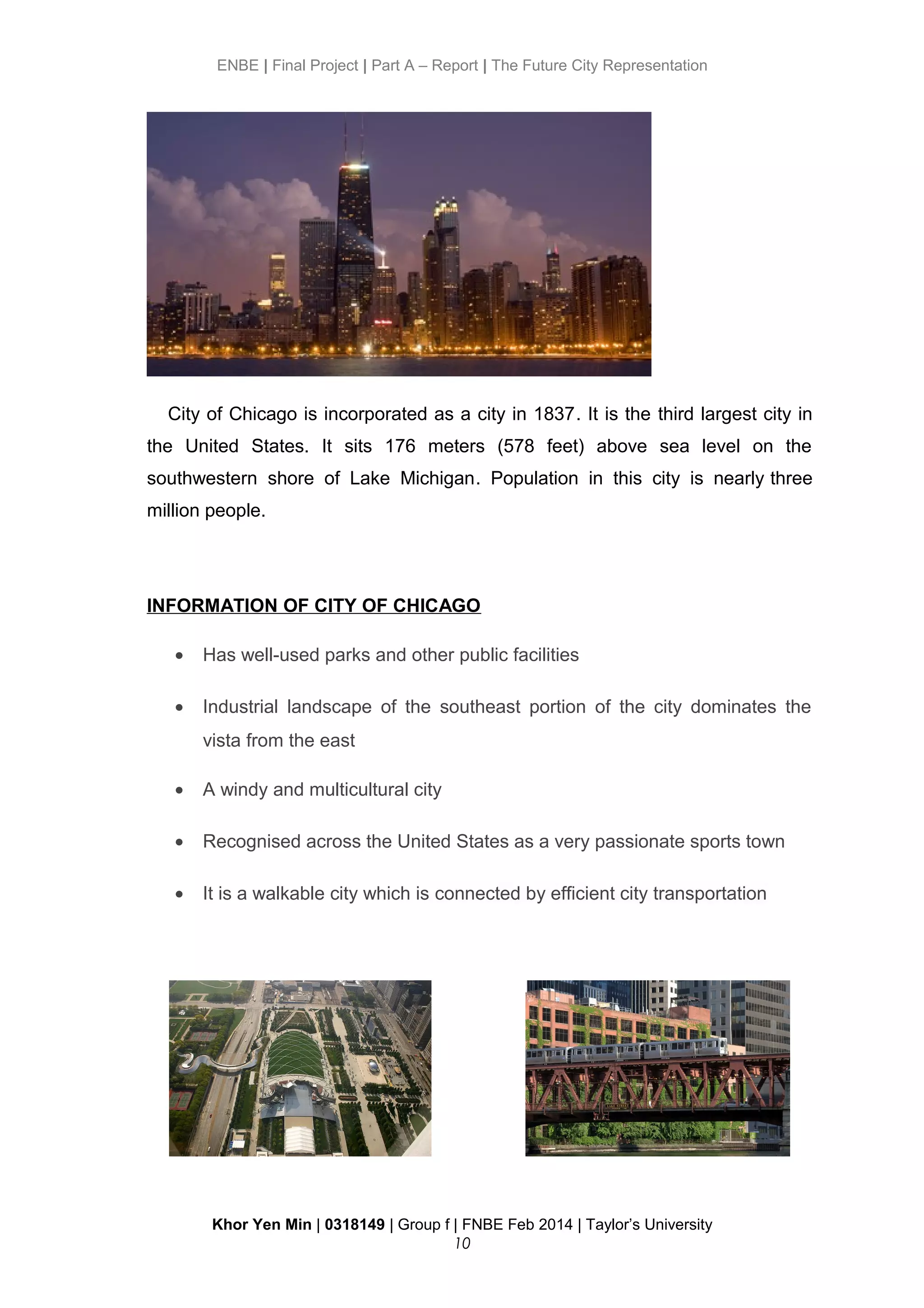 ENBE | Final Project | Part A – Report | The Future City Representation
City of Chicago is incorporated as a city in 1837. It is the third largest city in
the United States. It sits 176 meters (578 feet) above sea level on the
southwestern shore of Lake Michigan. Population in this city is nearly three
million people.
INFORMATION OF CITY OF CHICAGO
• Has well-used parks and other public facilities
• Industrial landscape of the southeast portion of the city dominates the
vista from the east
• A windy and multicultural city
• Recognised across the United States as a very passionate sports town
• It is a walkable city which is connected by efficient city transportation
Khor Yen Min | 0318149 | Group f | FNBE Feb 2014 | Taylor’s University
10
 