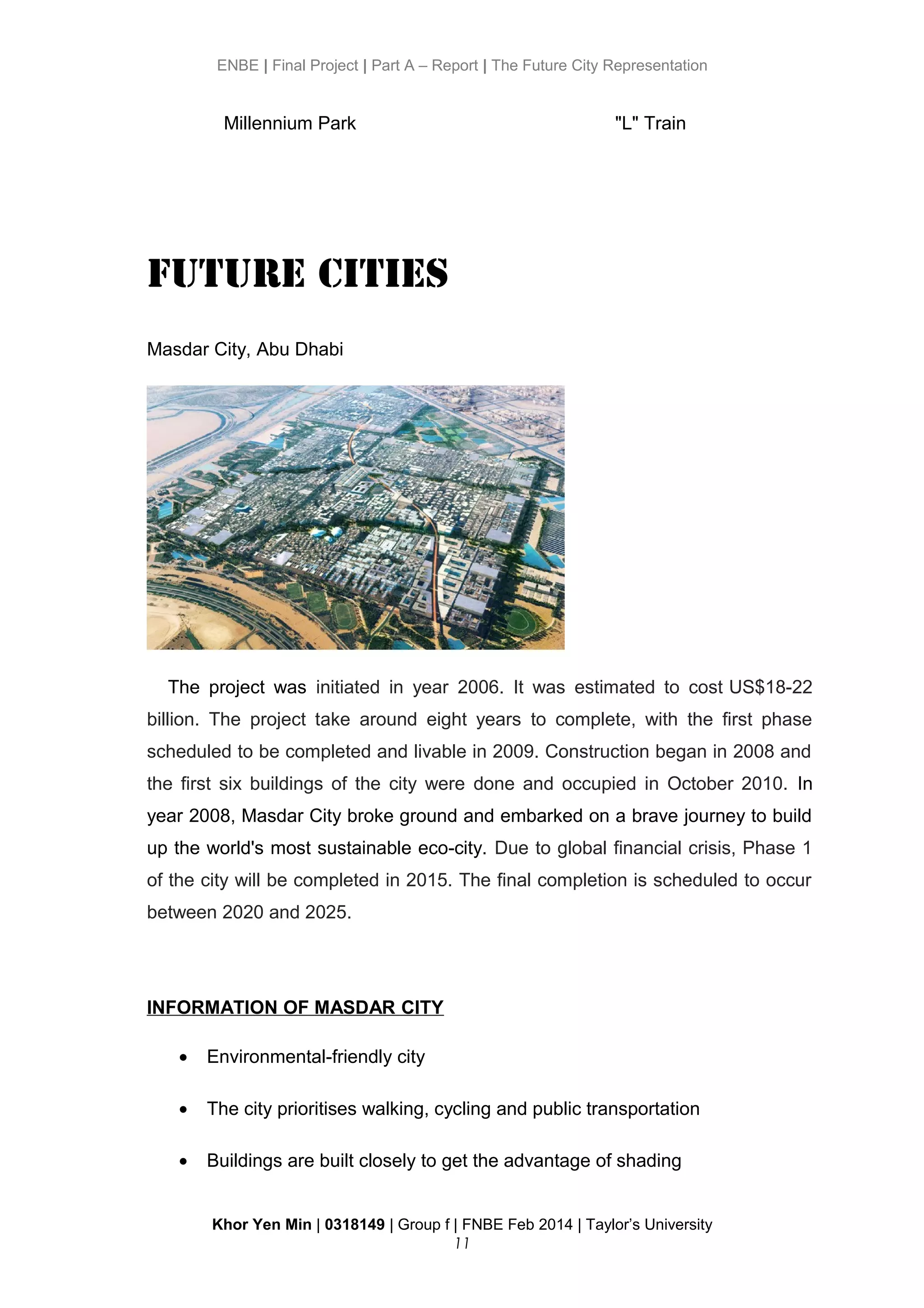 ENBE | Final Project | Part A – Report | The Future City Representation
Millennium Park "L" Train
Future Cities
Masdar City, Abu Dhabi
The project was initiated in year 2006. It was estimated to cost US$18-22
billion. The project take around eight years to complete, with the first phase
scheduled to be completed and livable in 2009. Construction began in 2008 and
the first six buildings of the city were done and occupied in October 2010. In
year 2008, Masdar City broke ground and embarked on a brave journey to build
up the world's most sustainable eco-city. Due to global financial crisis, Phase 1
of the city will be completed in 2015. The final completion is scheduled to occur
between 2020 and 2025.
INFORMATION OF MASDAR CITY
• Environmental-friendly city
• The city prioritises walking, cycling and public transportation
• Buildings are built closely to get the advantage of shading
Khor Yen Min | 0318149 | Group f | FNBE Feb 2014 | Taylor’s University
11
 