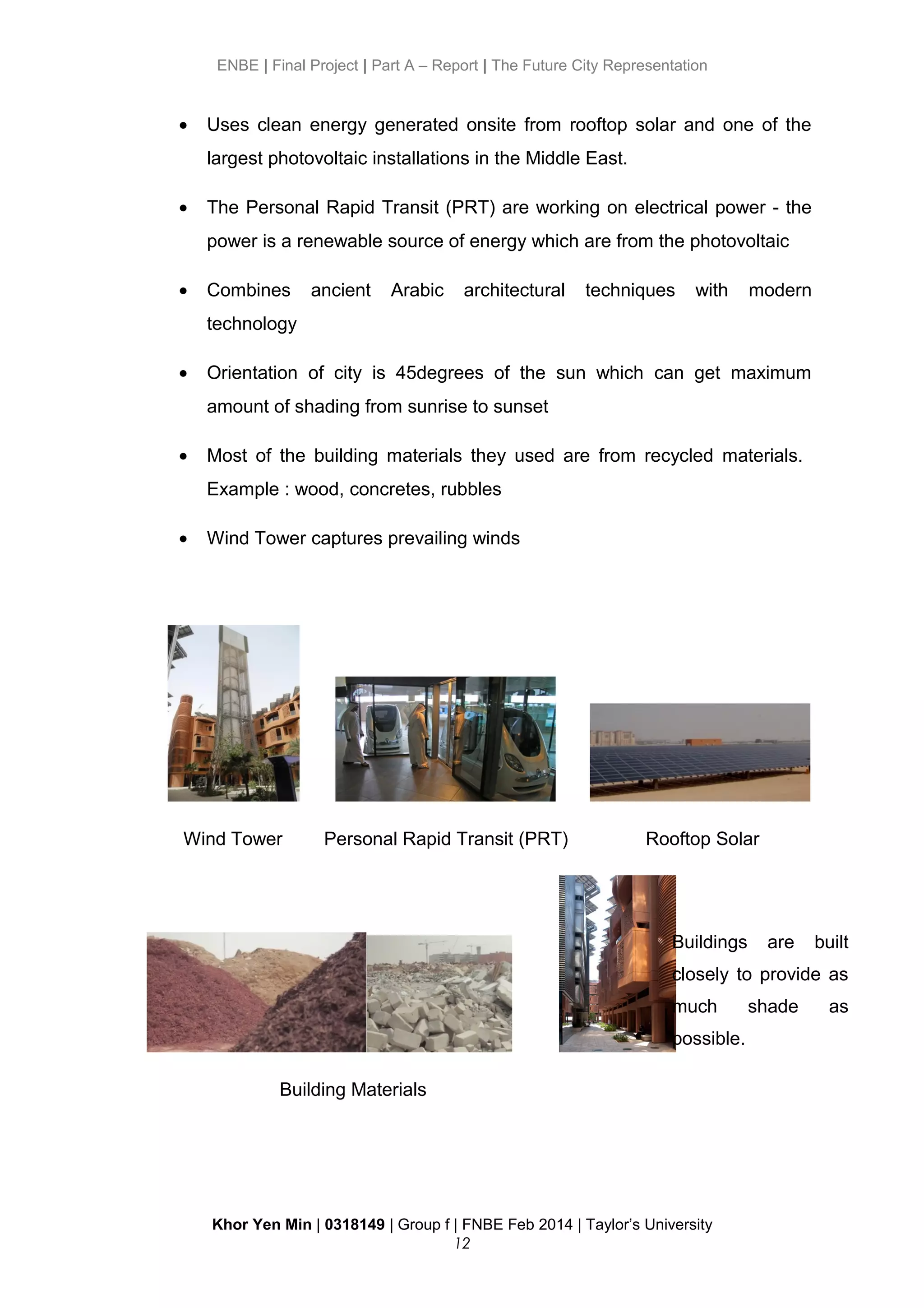 ENBE | Final Project | Part A – Report | The Future City Representation
• Uses clean energy generated onsite from rooftop solar and one of the
largest photovoltaic installations in the Middle East.
• The Personal Rapid Transit (PRT) are working on electrical power - the
power is a renewable source of energy which are from the photovoltaic
• Combines ancient Arabic architectural techniques with modern
technology
• Orientation of city is 45degrees of the sun which can get maximum
amount of shading from sunrise to sunset
• Most of the building materials they used are from recycled materials.
Example : wood, concretes, rubbles
• Wind Tower captures prevailing winds
Wind Tower Personal Rapid Transit (PRT) Rooftop Solar
Building Materials
Khor Yen Min | 0318149 | Group f | FNBE Feb 2014 | Taylor’s University
12
Buildings are built
closely to provide as
much shade as
possible.
 