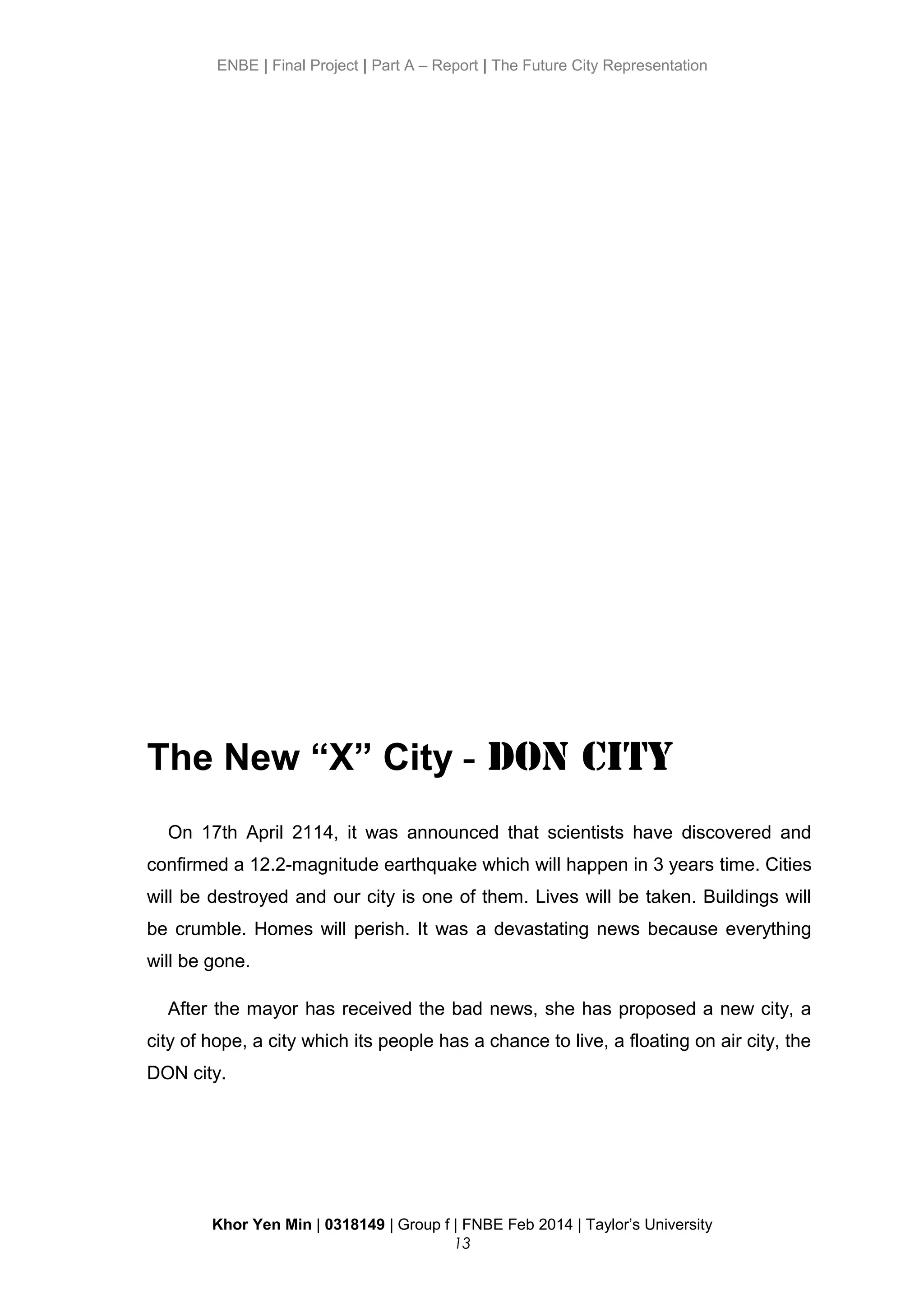 ENBE | Final Project | Part A – Report | The Future City Representation
The New “X” City - DON City
On 17th April 2114, it was announced that scientists have discovered and
confirmed a 12.2-magnitude earthquake which will happen in 3 years time. Cities
will be destroyed and our city is one of them. Lives will be taken. Buildings will
be crumble. Homes will perish. It was a devastating news because everything
will be gone.
After the mayor has received the bad news, she has proposed a new city, a
city of hope, a city which its people has a chance to live, a floating on air city, the
DON city.
Khor Yen Min | 0318149 | Group f | FNBE Feb 2014 | Taylor’s University
13
 
