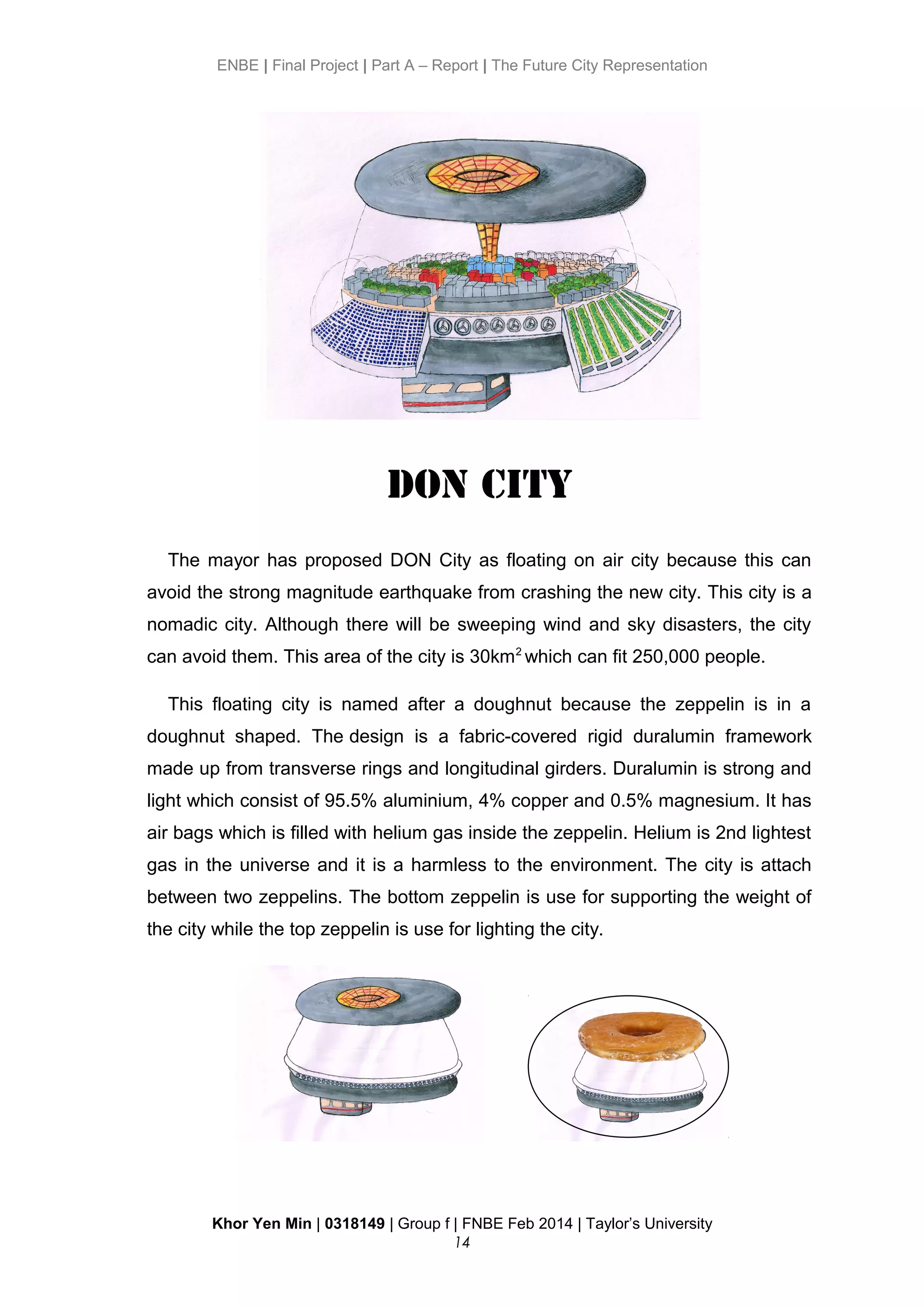 ENBE | Final Project | Part A – Report | The Future City Representation
DON CITY
The mayor has proposed DON City as floating on air city because this can
avoid the strong magnitude earthquake from crashing the new city. This city is a
nomadic city. Although there will be sweeping wind and sky disasters, the city
can avoid them. This area of the city is 30km2
which can fit 250,000 people.
This floating city is named after a doughnut because the zeppelin is in a
doughnut shaped. The design is a fabric-covered rigid duralumin framework
made up from transverse rings and longitudinal girders. Duralumin is strong and
light which consist of 95.5% aluminium, 4% copper and 0.5% magnesium. It has
air bags which is filled with helium gas inside the zeppelin. Helium is 2nd lightest
gas in the universe and it is a harmless to the environment. The city is attach
between two zeppelins. The bottom zeppelin is use for supporting the weight of
the city while the top zeppelin is use for lighting the city.
Khor Yen Min | 0318149 | Group f | FNBE Feb 2014 | Taylor’s University
14
 
