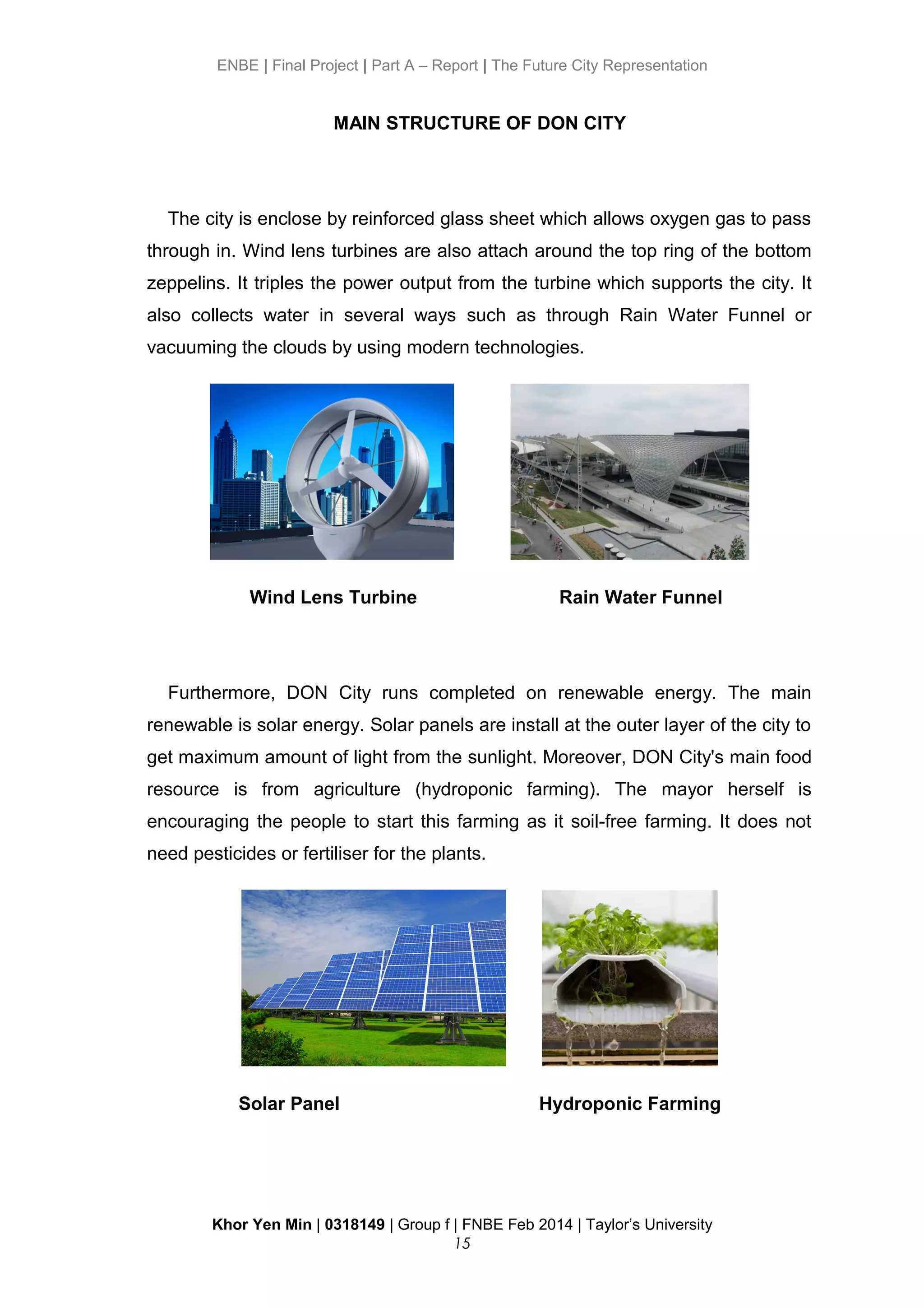 ENBE | Final Project | Part A – Report | The Future City Representation
MAIN STRUCTURE OF DON CITY
The city is enclose by reinforced glass sheet which allows oxygen gas to pass
through in. Wind lens turbines are also attach around the top ring of the bottom
zeppelins. It triples the power output from the turbine which supports the city. It
also collects water in several ways such as through Rain Water Funnel or
vacuuming the clouds by using modern technologies.
Wind Lens Turbine Rain Water Funnel
Furthermore, DON City runs completed on renewable energy. The main
renewable is solar energy. Solar panels are install at the outer layer of the city to
get maximum amount of light from the sunlight. Moreover, DON City's main food
resource is from agriculture (hydroponic farming). The mayor herself is
encouraging the people to start this farming as it soil-free farming. It does not
need pesticides or fertiliser for the plants.
Solar Panel Hydroponic Farming
Khor Yen Min | 0318149 | Group f | FNBE Feb 2014 | Taylor’s University
15
 