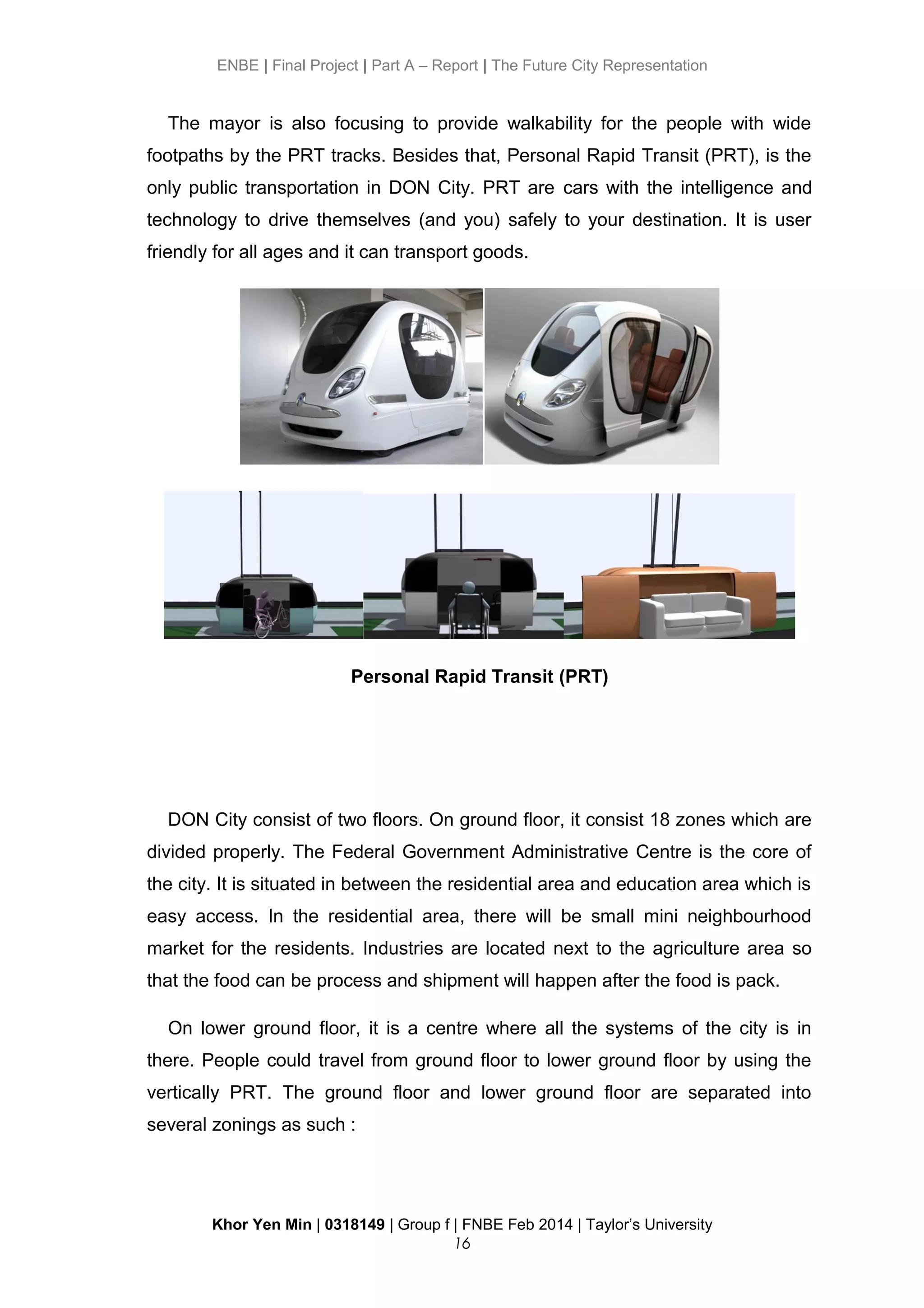 ENBE | Final Project | Part A – Report | The Future City Representation
The mayor is also focusing to provide walkability for the people with wide
footpaths by the PRT tracks. Besides that, Personal Rapid Transit (PRT), is the
only public transportation in DON City. PRT are cars with the intelligence and
technology to drive themselves (and you) safely to your destination. It is user
friendly for all ages and it can transport goods.
Personal Rapid Transit (PRT)
DON City consist of two floors. On ground floor, it consist 18 zones which are
divided properly. The Federal Government Administrative Centre is the core of
the city. It is situated in between the residential area and education area which is
easy access. In the residential area, there will be small mini neighbourhood
market for the residents. Industries are located next to the agriculture area so
that the food can be process and shipment will happen after the food is pack.
On lower ground floor, it is a centre where all the systems of the city is in
there. People could travel from ground floor to lower ground floor by using the
vertically PRT. The ground floor and lower ground floor are separated into
several zonings as such :
Khor Yen Min | 0318149 | Group f | FNBE Feb 2014 | Taylor’s University
16
 