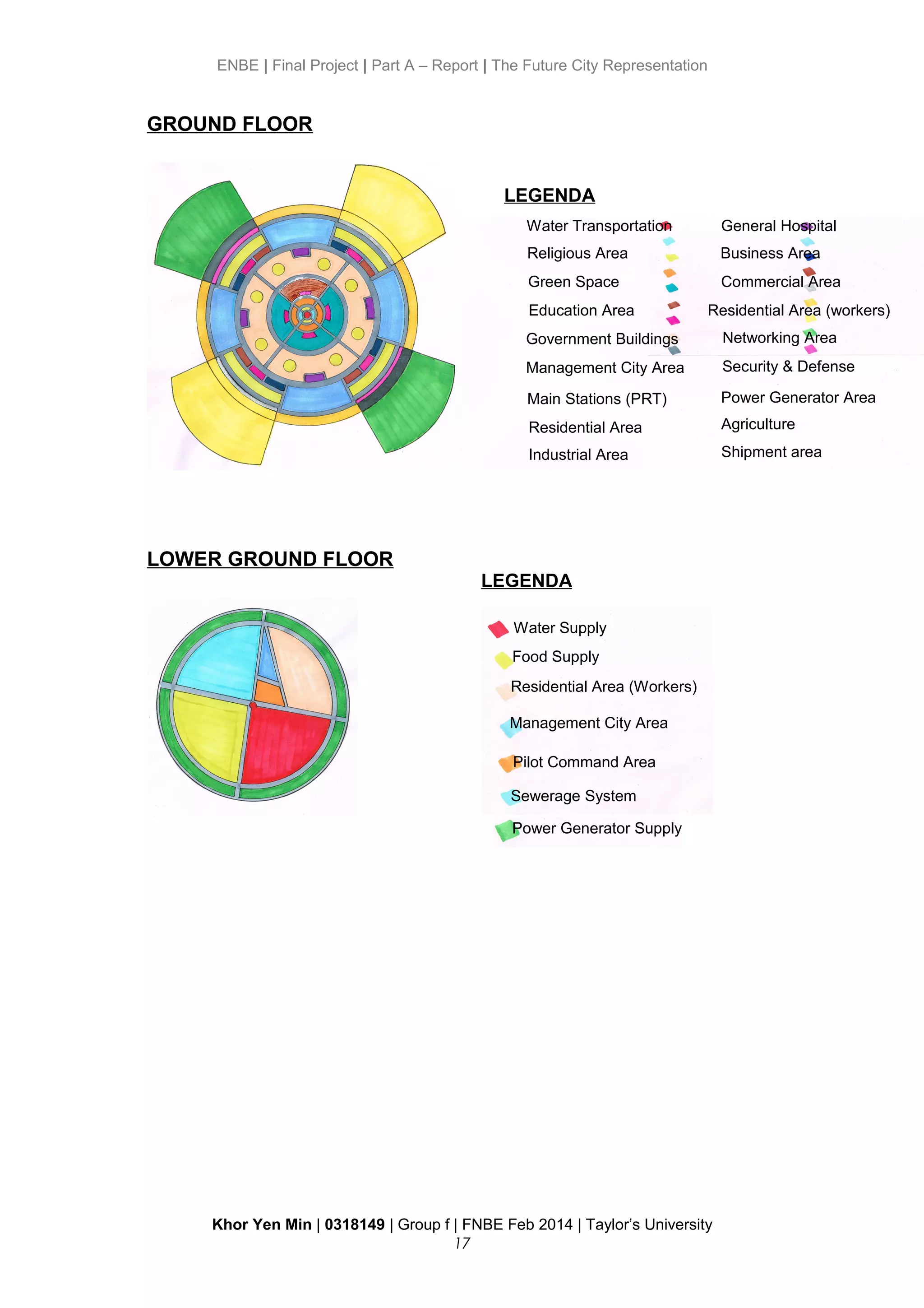 ENBE | Final Project | Part A – Report | The Future City Representation
GROUND FLOOR
LOWER GROUND FLOOR
Khor Yen Min | 0318149 | Group f | FNBE Feb 2014 | Taylor’s University
17
Water Transportation
Religious Area
Green Space
Education Area
Government Buildings
Management City Area
Main Stations (PRT)
Residential Area
Industrial Area
General Hospital
Business Area
Commercial Area
Residential Area (workers)
Networking Area
Security & Defense
Power Generator Area
Agriculture
Shipment area
Water Supply
LEGENDA
LEGENDA
Food Supply
Residential Area (Workers)
Management City Area
Pilot Command Area
Sewerage System
Power Generator Supply
 