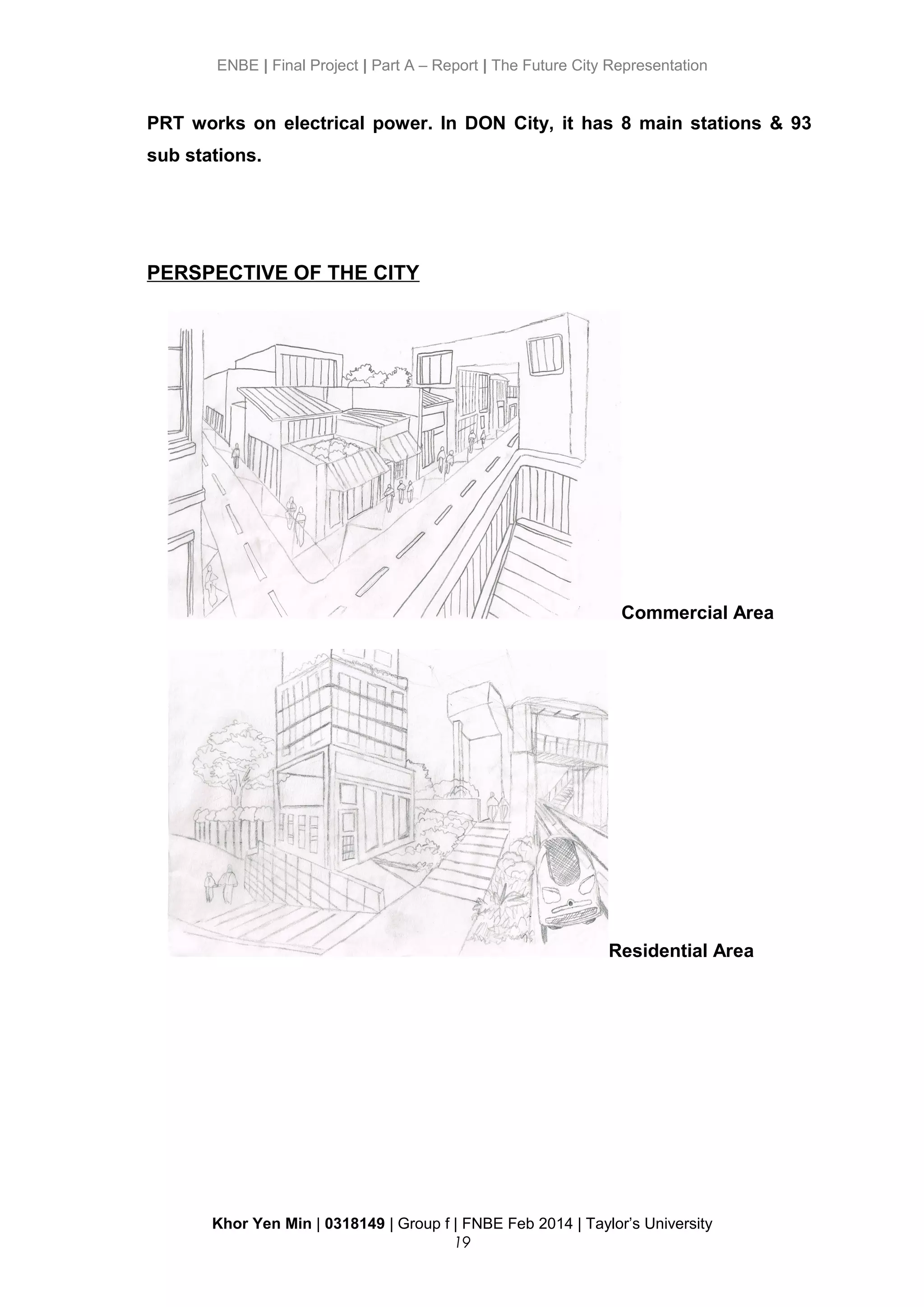 ENBE | Final Project | Part A – Report | The Future City Representation
PRT works on electrical power. In DON City, it has 8 main stations & 93
sub stations.
PERSPECTIVE OF THE CITY
Commercial Area
Residential Area
Khor Yen Min | 0318149 | Group f | FNBE Feb 2014 | Taylor’s University
19
 
