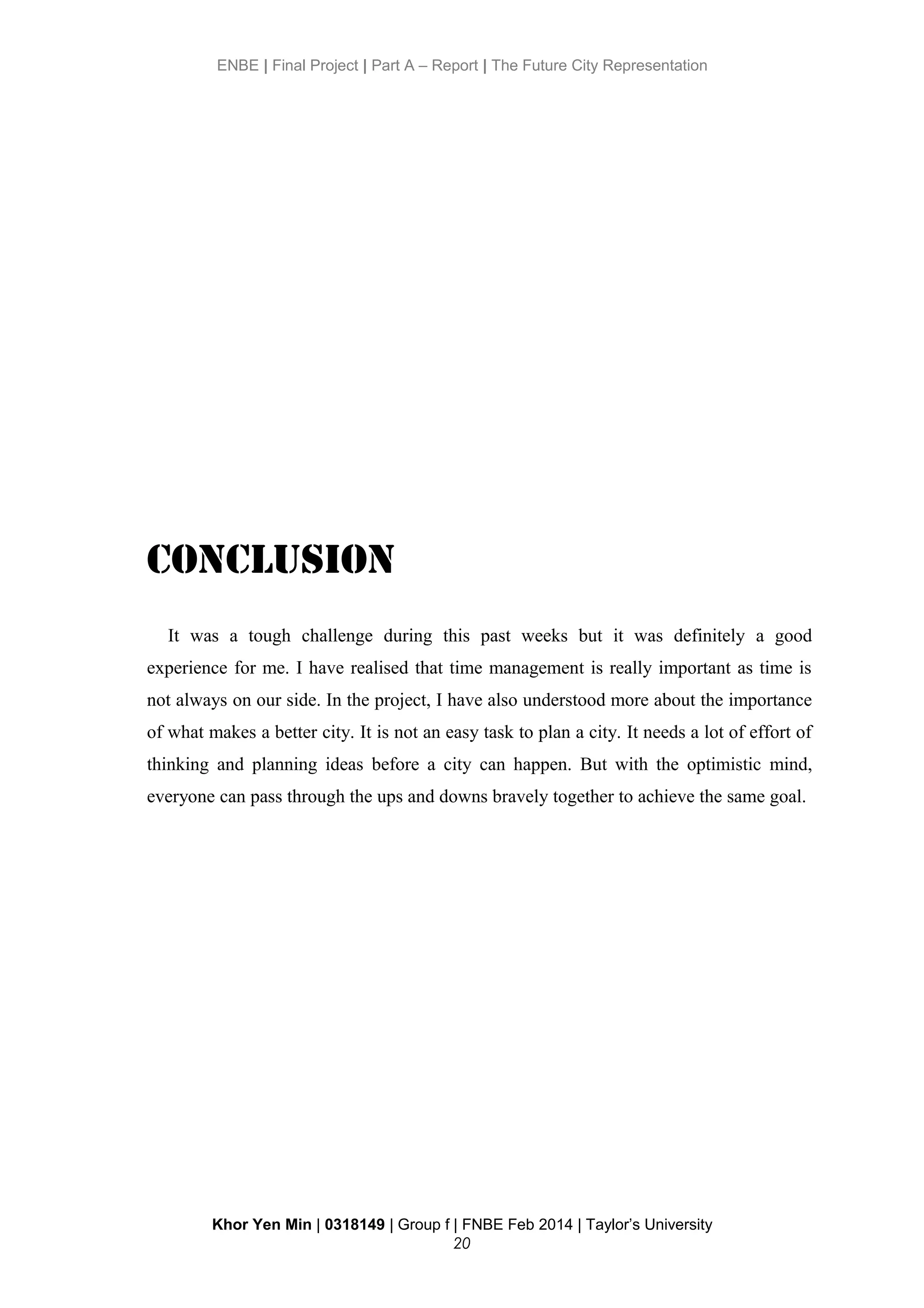 ENBE | Final Project | Part A – Report | The Future City Representation
Conclusion
It was a tough challenge during this past weeks but it was definitely a good
experience for me. I have realised that time management is really important as time is
not always on our side. In the project, I have also understood more about the importance
of what makes a better city. It is not an easy task to plan a city. It needs a lot of effort of
thinking and planning ideas before a city can happen. But with the optimistic mind,
everyone can pass through the ups and downs bravely together to achieve the same goal.
Khor Yen Min | 0318149 | Group f | FNBE Feb 2014 | Taylor’s University
20
 