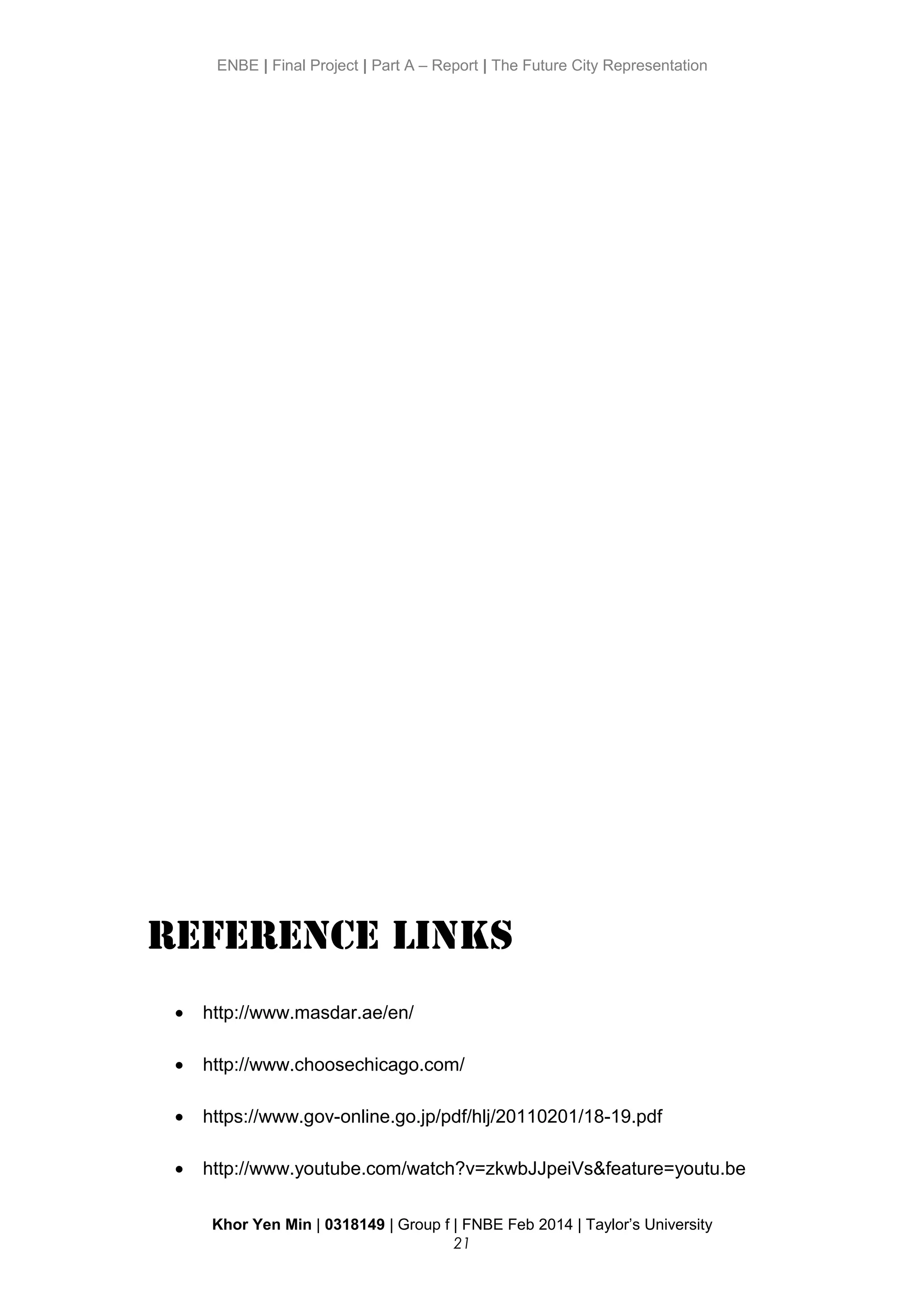 ENBE | Final Project | Part A – Report | The Future City Representation
Reference Links
• http://www.masdar.ae/en/
• http://www.choosechicago.com/
• https://www.gov-online.go.jp/pdf/hlj/20110201/18-19.pdf
• http://www.youtube.com/watch?v=zkwbJJpeiVs&feature=youtu.be
Khor Yen Min | 0318149 | Group f | FNBE Feb 2014 | Taylor’s University
21
 