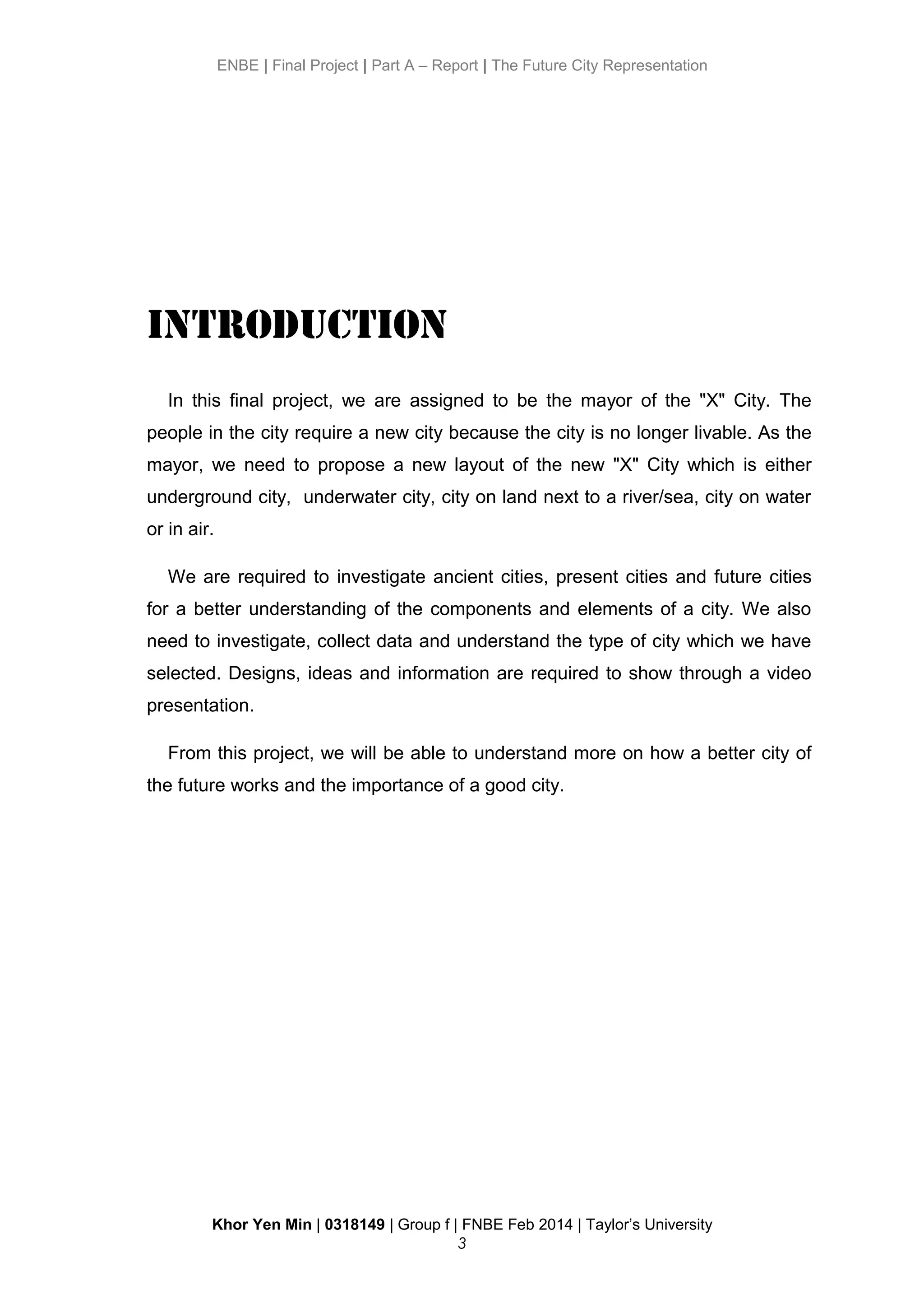 ENBE | Final Project | Part A – Report | The Future City Representation
Introduction
In this final project, we are assigned to be the mayor of the "X" City. The
people in the city require a new city because the city is no longer livable. As the
mayor, we need to propose a new layout of the new "X" City which is either
underground city, underwater city, city on land next to a river/sea, city on water
or in air.
We are required to investigate ancient cities, present cities and future cities
for a better understanding of the components and elements of a city. We also
need to investigate, collect data and understand the type of city which we have
selected. Designs, ideas and information are required to show through a video
presentation.
From this project, we will be able to understand more on how a better city of
the future works and the importance of a good city.
Khor Yen Min | 0318149 | Group f | FNBE Feb 2014 | Taylor’s University
3
 