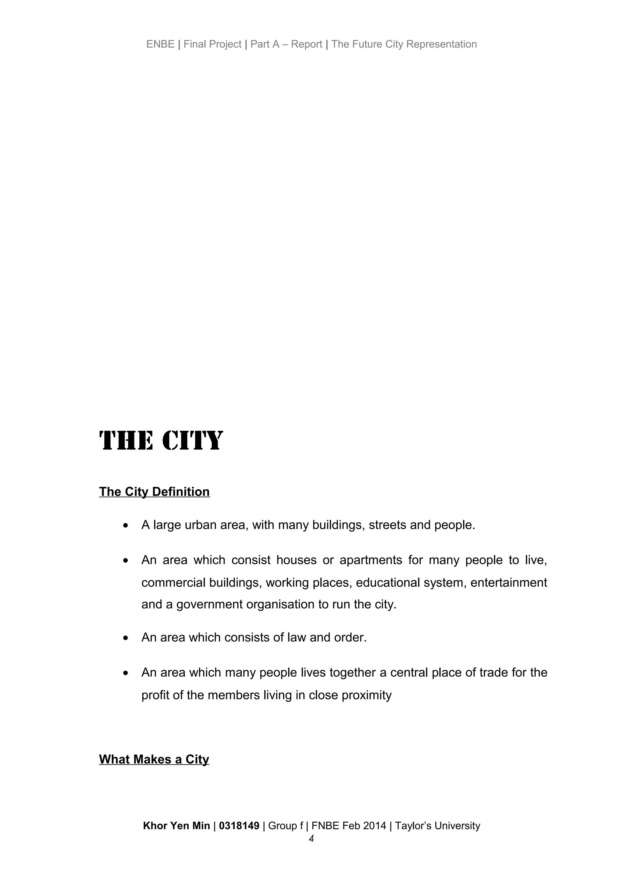 ENBE | Final Project | Part A – Report | The Future City Representation
The City
The City Definition
• A large urban area, with many buildings, streets and people.
• An area which consist houses or apartments for many people to live,
commercial buildings, working places, educational system, entertainment
and a government organisation to run the city.
• An area which consists of law and order.
• An area which many people lives together a central place of trade for the
profit of the members living in close proximity
What Makes a City
Khor Yen Min | 0318149 | Group f | FNBE Feb 2014 | Taylor’s University
4
 