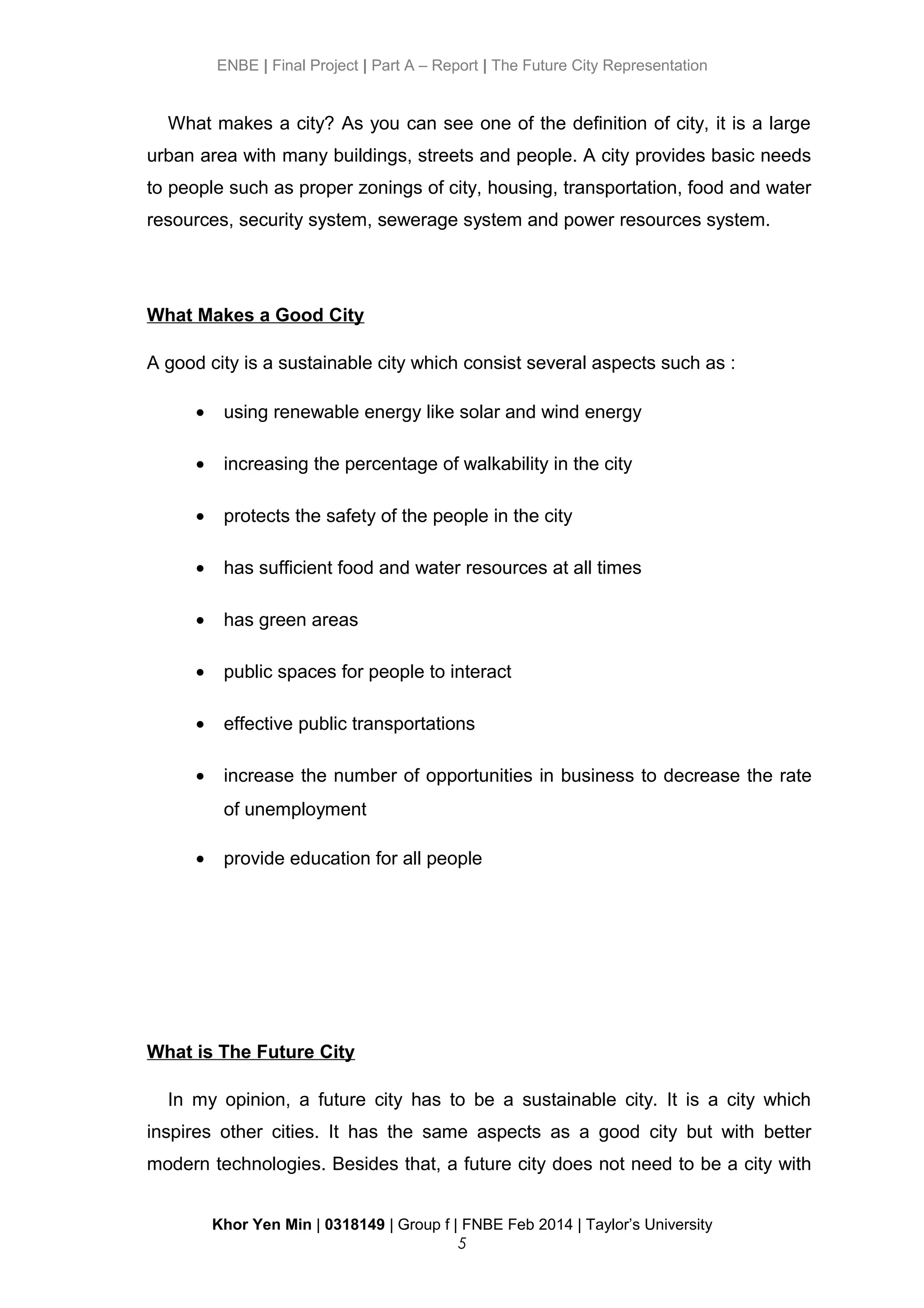 ENBE | Final Project | Part A – Report | The Future City Representation
What makes a city? As you can see one of the definition of city, it is a large
urban area with many buildings, streets and people. A city provides basic needs
to people such as proper zonings of city, housing, transportation, food and water
resources, security system, sewerage system and power resources system.
What Makes a Good City
A good city is a sustainable city which consist several aspects such as :
• using renewable energy like solar and wind energy
• increasing the percentage of walkability in the city
• protects the safety of the people in the city
• has sufficient food and water resources at all times
• has green areas
• public spaces for people to interact
• effective public transportations
• increase the number of opportunities in business to decrease the rate
of unemployment
• provide education for all people
What is The Future City
In my opinion, a future city has to be a sustainable city. It is a city which
inspires other cities. It has the same aspects as a good city but with better
modern technologies. Besides that, a future city does not need to be a city with
Khor Yen Min | 0318149 | Group f | FNBE Feb 2014 | Taylor’s University
5
 