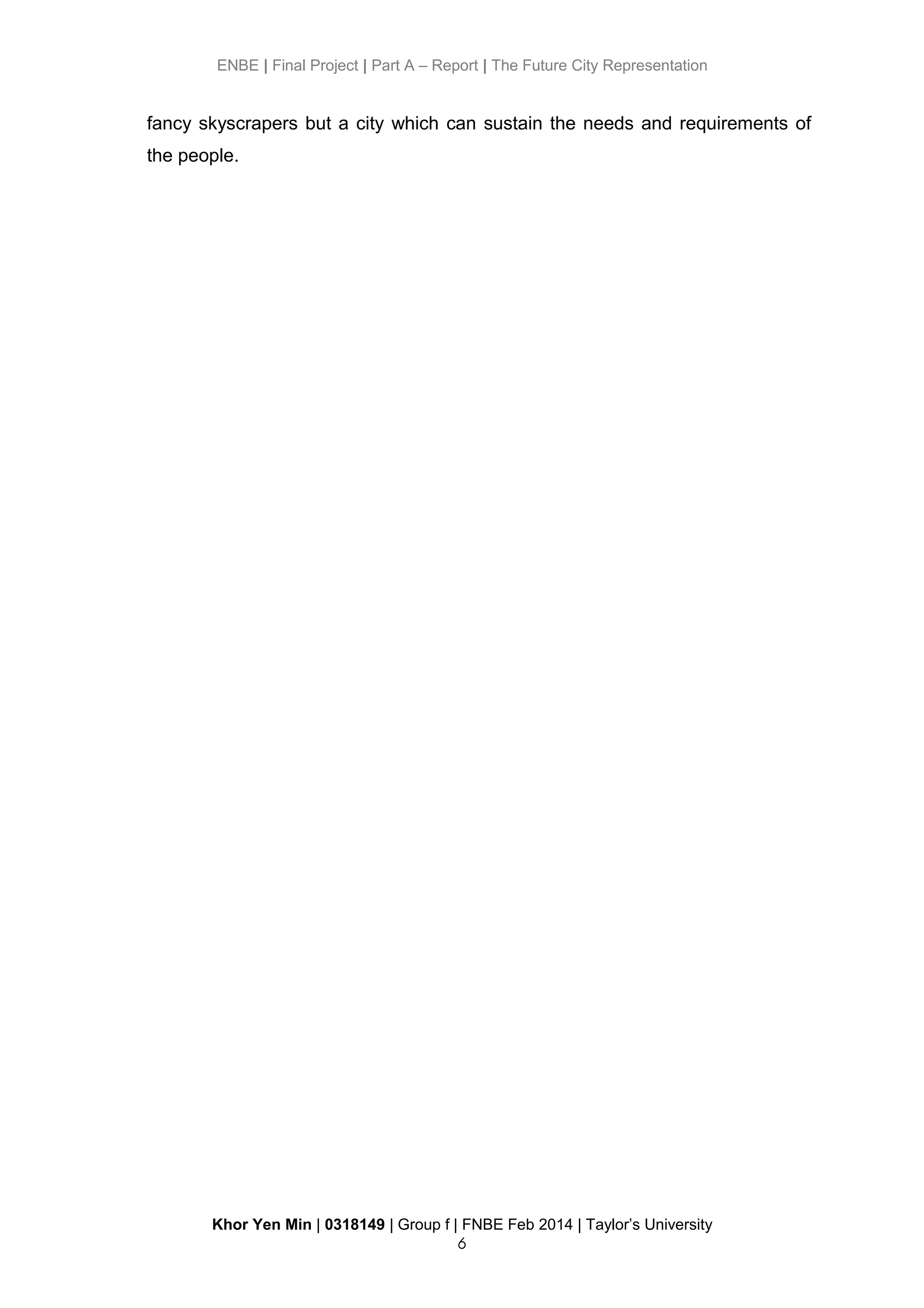 ENBE | Final Project | Part A – Report | The Future City Representation
fancy skyscrapers but a city which can sustain the needs and requirements of
the people.
Khor Yen Min | 0318149 | Group f | FNBE Feb 2014 | Taylor’s University
6
 