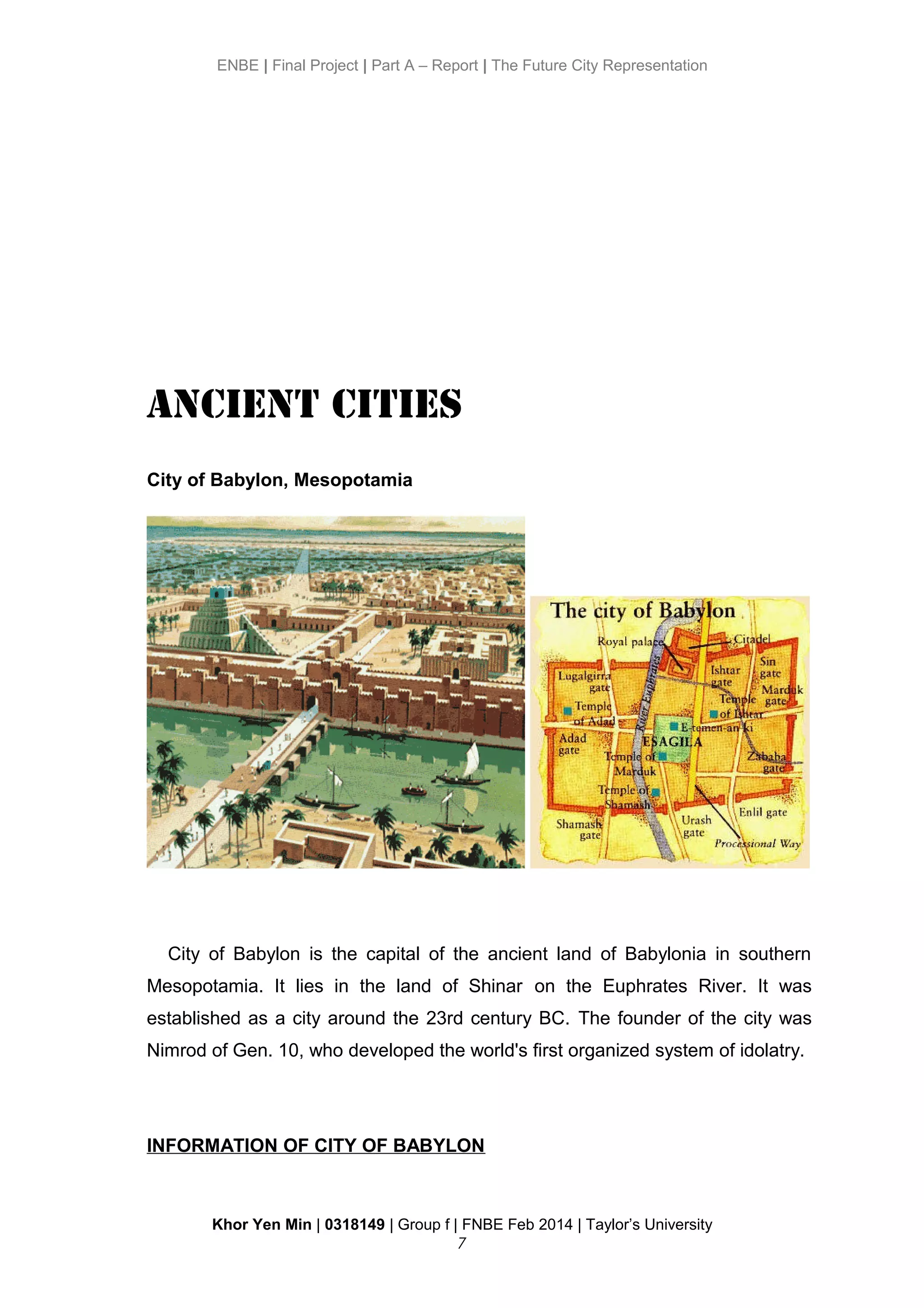 ENBE | Final Project | Part A – Report | The Future City Representation
Ancient Cities
City of Babylon, Mesopotamia
City of Babylon is the capital of the ancient land of Babylonia in southern
Mesopotamia. It lies in the land of Shinar on the Euphrates River. It was
established as a city around the 23rd century BC. The founder of the city was
Nimrod of Gen. 10, who developed the world's first organized system of idolatry.
INFORMATION OF CITY OF BABYLON
Khor Yen Min | 0318149 | Group f | FNBE Feb 2014 | Taylor’s University
7
 