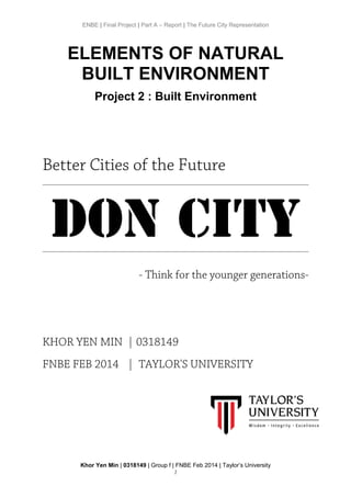 ENBE | Final Project | Part A – Report | The Future City Representation
ELEMENTS OF NATURAL
BUILT ENVIRONMENT
Project 2 : Built Environment
Better Cities of the Future
DON CITY
- Think for the younger generations-
KHOR YEN MIN | 0318149
FNBE FEB 2014 | TAYLOR'S UNIVERSITY
Khor Yen Min | 0318149 | Group f | FNBE Feb 2014 | Taylor’s University
1
 
