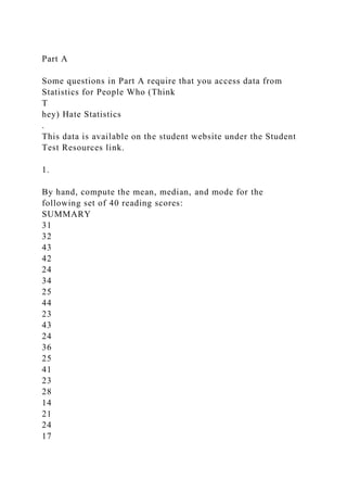 Part A
Some questions in Part A require that you access data from
Statistics for People Who (Think
T
hey) Hate Statistics
.
This data is available on the student website under the Student
Test Resources link.
1.
By hand, compute the mean, median, and mode for the
following set of 40 reading scores:
SUMMARY
31
32
43
42
24
34
25
44
23
43
24
36
25
41
23
28
14
21
24
17
 