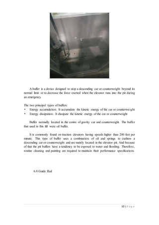 10 | P a g e
A buffer is a device designed to stop a descending car or counterweight beyond its
normal limit or to decrease the force exerted when the elevator runs into the pit during
an emergency.
The two principal types of buffers:
• Energy accumulation: It accumulate the kinetic energy of the car or counterweight
• Energy dissipation: It dissipate the kinetic energy of the car or counterweight
Buffer normally located in the centre of gravity car and counterweight. The buffer
that used in this lift were oil buffer.
It is commonly found on traction elevators having speeds higher than 200 feet per
minute. This type of buffer uses a combination of oil and springs to cushion a
descending car or counterweight and are mainly located in the elevator pit. And because
of that the pit buffers have a tendency to be exposed to water and flooding. Therefore,
routine cleaning and painting are required to maintain their performance specifications
6.8 Guide Rail
 