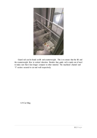 11 | P a g e
Guard rail can be found on lift and counterweight. This is to ensure that the lift and
the counterweight flow in vertical direction. Besides that, guide rail is made out of steel
to make sure that it last longer compare to other material. The machined channel and
‘T’ section secured to car and wall respectively
6.9 Car Sling
 