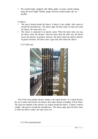 16 | P a g e
• The counterweight equipped with sliding guides to ensure smooth running
along the travel height Variable gauges between counterweight rails are
possible.
F) Sheave
• The rope is looped around the sheave. A sheave is just a pulley with a grooves
around the circumference. The sheave grips the hoist ropes, so when you rotate
the sheave, the ropes move too.
• The sheave is connected to an electric motor. When the motor turns one way,
the sheave raises the elevator; when the motor turns the other way, the sheave
lowers the elevator. In gearless elevators, the motor rotates the sheaves directly.
In geared elevators, the motor turns a gear train that rotates the sheave
6.12 Cable rope
One of the most popular elevator design is the roped elevator. In a roped elevator,
the car is raised and lowered by traction steel ropes instead of pushing it from below.
The ropes are attached to the elevator car, looped around the sheave. A sheave contains
a pulley with grooves around the circumference. The sheave grips upon the hoist ropes,
so when the sheave rotates, the ropes move too.
6.13 Over speed governor
 