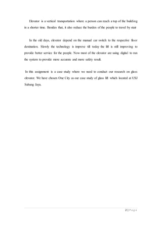 2 | P a g e
Elevator is a vertical transportation where a person can reach a top of the building
in a shorter time. Besides that, it also reduce the burden of the people to travel by stair
In the old days, elevator depend on the manual car switch to the respective floor
destination. Slowly the technology is improve till today the lift is still improving to
provide better service for the people. Now most of the elevator are using digital to run
the system to provide more accurate and more safety result.
In this assignment is a case study where we need to conduct our research on glass
elevator. We have chosen One City as our case study of glass lift which located at USJ
Subang Jaya.
 