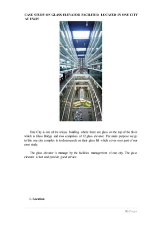 3 | P a g e
CASE STUDY ON GLASS ELEVATOR FACILITIES LOCATED IN ONE CITY
AT USJ25
One City is one of the unique building where there are glass on the top of the floor
which is Glass Bridge and also comprises of 12 glass elevator. The main purpose we go
to this one city complex is to do research on their glass lift which cover over part of our
case study.
The glass elevator is manage by the facilities management of one city. The glass
elevator is fast and provide good service.
1. Location
 