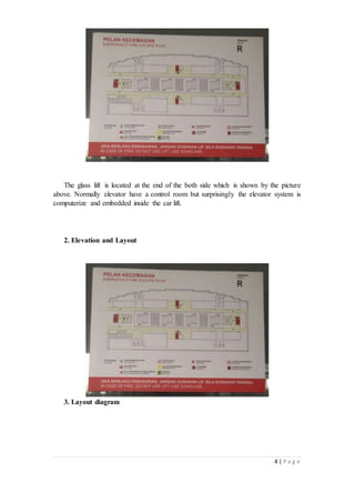 4 | P a g e
The glass lift is located at the end of the both side which is shown by the picture
above. Normally elevator have a control room but surprisingly the elevator system is
computerize and embedded inside the car lift.
2. Elevation and Layout
3. Layout diagram
 
