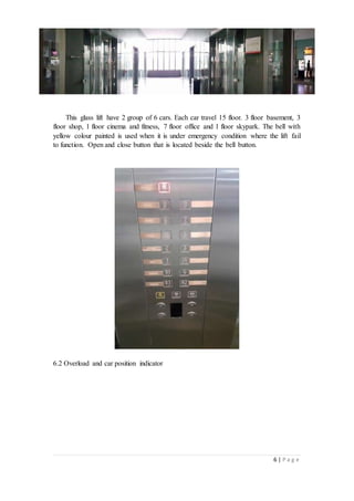 6 | P a g e
This glass lift have 2 group of 6 cars. Each car travel 15 floor. 3 floor basement, 3
floor shop, 1 floor cinema and fitness, 7 floor office and 1 floor skypark. The bell with
yellow colour painted is used when it is under emergency condition where the lift fail
to function. Open and close button that is located beside the bell button.
6.2 Overload and car position indicator
 