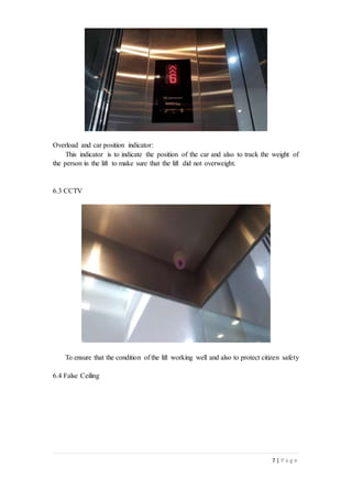 7 | P a g e
Overload and car position indicator:
This indicator is to indicate the position of the car and also to track the weight of
the person in the lift to make sure that the lift did not overweight.
6.3 CCTV
To ensure that the condition of the lift working well and also to protect citizen safety
6.4 False Ceiling
 