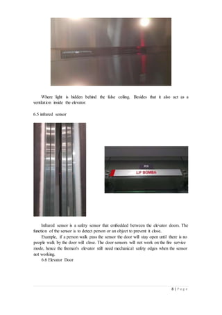 8 | P a g e
Where light is hidden behind the false ceiling. Besides that it also act as a
ventilation inside the elevator.
6.5 infrared sensor
Infrared sensor is a safety sensor that embedded between the elevator doors. The
function of the sensor is to detect person or an object to prevent it close.
Example, if a person walk pass the sensor the door will stay open until there is no
people walk by the door will close. The door sensors will not work on the fire service
mode, hence the fireman's elevator still need mechanical safety edges when the sensor
not working.
6.6 Elevator Door
 