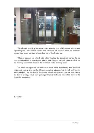 9 | P a g e
This elevator door is a two speed centre opening door which consist of 4 power
operated panel. The method of the door operation for elevator doors are normally
opened by a power unit that is located on top of the elevator car.
When an elevator car is level with a floor landing, the power unit moves the car
door open or closed. A pick-up arm (clutch, vane, bayonet, or cam) contacts rollers on
the hoistway door which releases the door latch on the hoistway door.
The power unit opens the car door which in turn opens the hoistway door. The door
rollers and pick-up arm may be different on various elevators but they all work on the
same principle. The function of the elevator door is to open and close the door. When
the door is opening, which allow passenger to enter inside and close while travel to the
respective destination.
6.7 Buffer
 