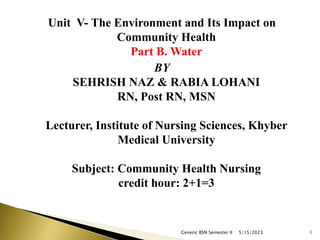 Unit V- The Environment and Its Impact on
Community Health
Part B. Water
BY
SEHRISH NAZ & RABIA LOHANI
RN, Post RN, MSN
Lecturer, Institute of Nursing Sciences, Khyber
Medical University
Subject: Community Health Nursing
credit hour: 2+1=3
5/15/2023
Generic BSN Semester II 1
 