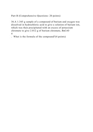 Part B (Comprehensive Questions: 20 points)
36.A 1.345 g sample of a compound of barium and oxygen was
dissolved in hydrochloric acid to give a solution of barium ion,
which was then precipitated with an excess of potassium
chromate to give 2.012 g of barium chromate, BaCrO
4
. What is the formula of the compound?(4 points)
 