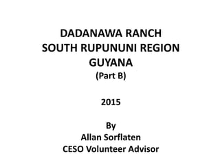 DADANAWA RANCH
SOUTH RUPUNUNI REGION
GUYANA
(Part B)
2015
By
Allan Sorflaten
CESO Volunteer Advisor
 