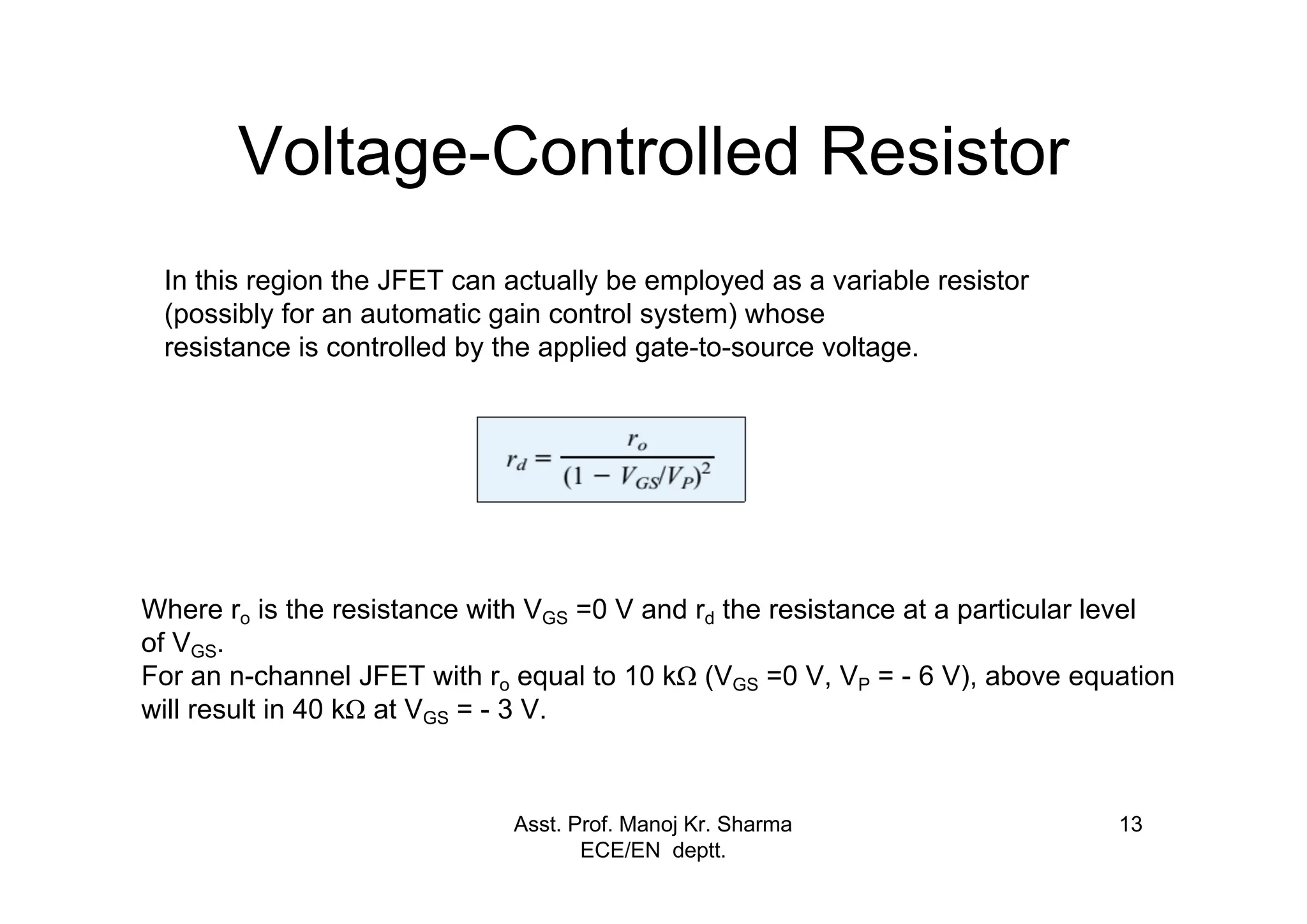 Asst. Prof. Manoj Kr. Sharma
ECE/EN deptt.
13
Voltage-Controlled Resistor
In this region the JFET can actually be employed as a variable resistor
(possibly for an automatic gain control system) whose
resistance is controlled by the applied gate-to-source voltage.
Where ro is the resistance with VGS =0 V and rd the resistance at a particular level
of VGS.
For an n-channel JFET with ro equal to 10 kΩ (VGS =0 V, VP = - 6 V), above equation
will result in 40 kΩ at VGS = - 3 V.
 