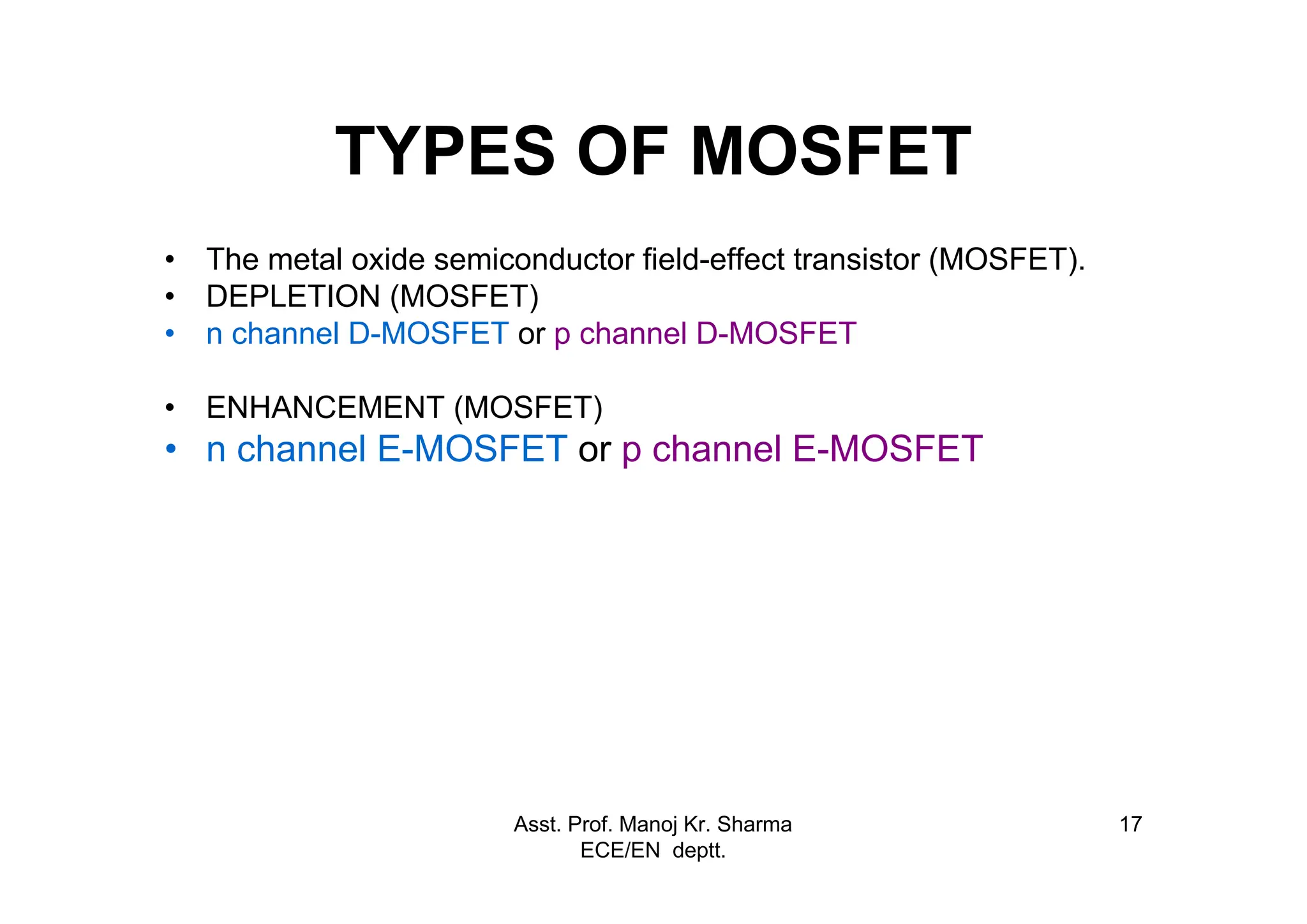 Asst. Prof. Manoj Kr. Sharma
ECE/EN deptt.
17
TYPES OF MOSFET
• The metal oxide semiconductor field-effect transistor (MOSFET).
• DEPLETION (MOSFET)
• n channel D-MOSFET or p channel D-MOSFET
• ENHANCEMENT (MOSFET)
• n channel E-MOSFET or p channel E-MOSFET
 