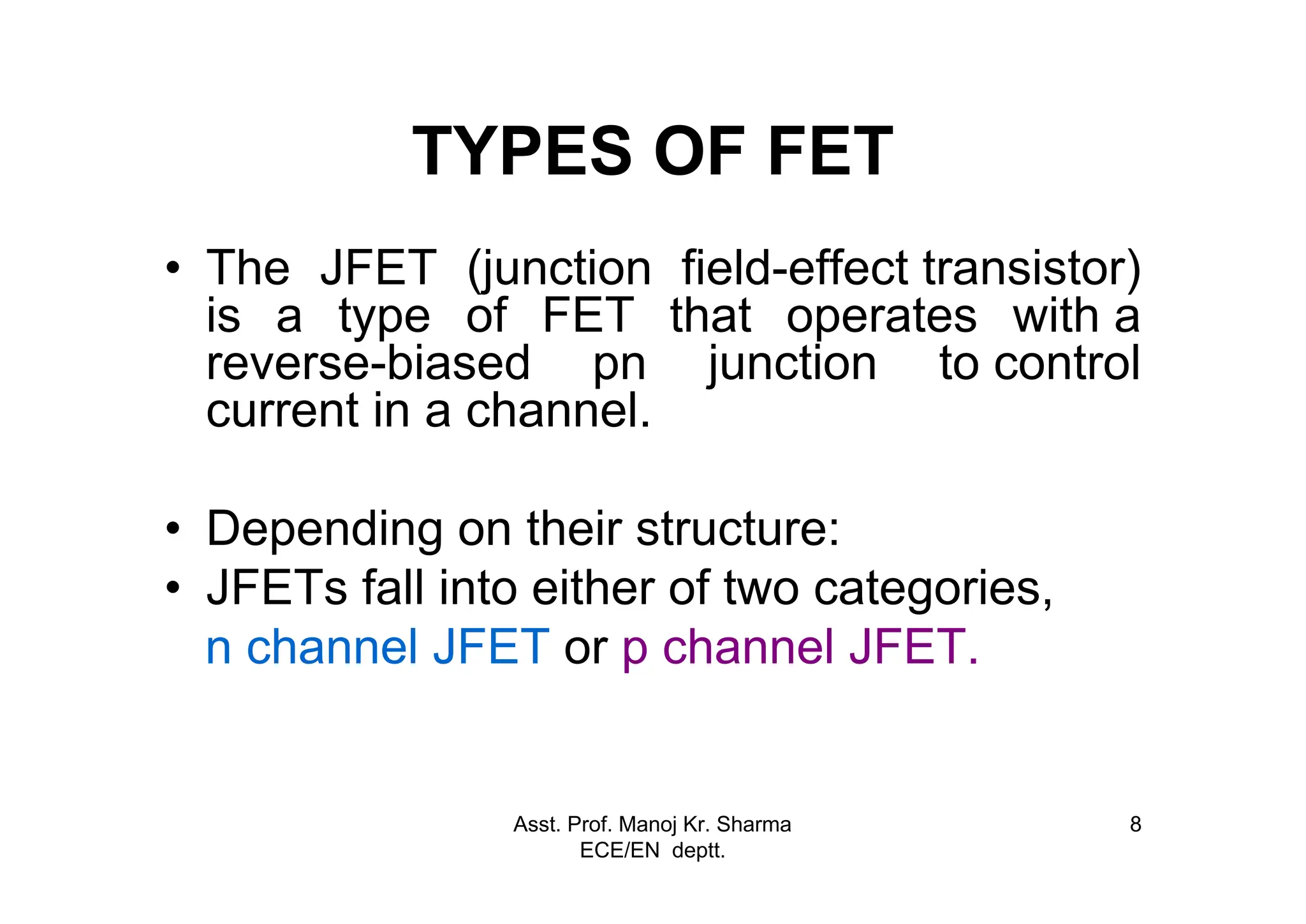 Asst. Prof. Manoj Kr. Sharma
ECE/EN deptt.
8
TYPES OF FET
• The JFET (junction field-effect transistor)
is a type of FET that operates with a
reverse-biased pn junction to control
current in a channel.
• Depending on their structure:
• JFETs fall into either of two categories,
n channel JFET or p channel JFET.
 