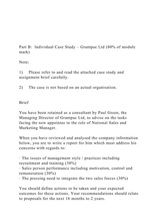 Part B: Individual Case Study – Grantpac Ltd (80% of module
mark)
Note:
1) Please refer to and read the attached case study and
assignment brief carefully.
2) The case is not based on an actual organisation.
Brief
You have been retained as a consultant by Paul Green, the
Managing Director of Grantpac Ltd, to advise on the tasks
facing the new appointee to the role of National Sales and
Marketing Manager.
When you have reviewed and analysed the company information
below, you are to write a report for him which must address his
concerns with regards to:
· The issues of management style / practices including
recruitment and training (30%)
· Sales person performance including motivation, control and
remuneration (30%)
· The pressing need to integrate the two sales forces (30%)
You should define actions to be taken and your expected
outcomes for these actions. Your recommendations should relate
to proposals for the next 18 months to 2 years.
 