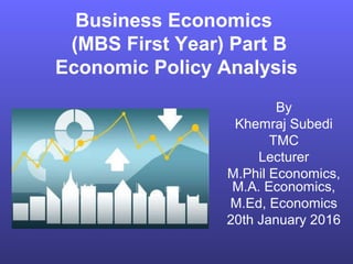 Business Economics
(MBS First Year) Part B
Economic Policy Analysis
By
Khemraj Subedi
TMC
Lecturer
M.Phil Economics,
M.A. Economics,
M.Ed, Economics
20th January 2016
 